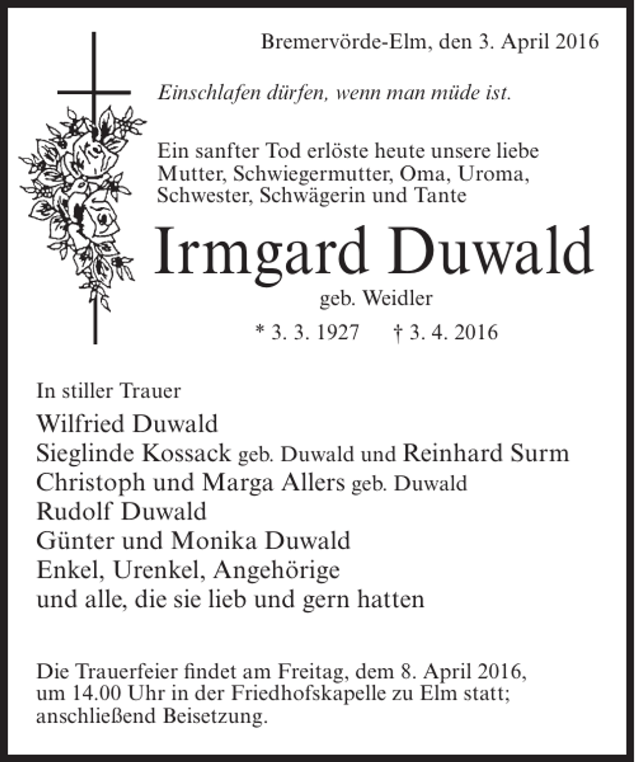 <p>Bremervörde-Elm, den 3. April 2016<br />Einschlafen dürfen, wenn man müde ist.<br />Ein sanfter Tod erlöste heute unsere liebe<br />Mutter, Schwiegermutter, Oma, Uroma,<br />Schwester, Schwägerin und Tante</p><p>Irmgard Duwald<br />geb. Weidler</p><p>* 3. 3. 1927</p><p>† 3. 4. 2016</p><p>In stiller Trauer</p><p>Wilfried Duwald<br />Sieglinde Kossack geb. Duwald und Reinhard Surm<br />Christoph und Marga Allers geb. Duwald<br />Rudolf Duwald<br />Günter und Monika Duwald<br />Enkel, Urenkel, Angehörige<br />und alle, die sie lieb und gern hatten<br />Die Trauerfeier findet am Freitag, dem 8. April 2016,<br />um 14.00 Uhr in der Friedhofskapelle zu Elm statt;<br />anschließend Beisetzung.</p>