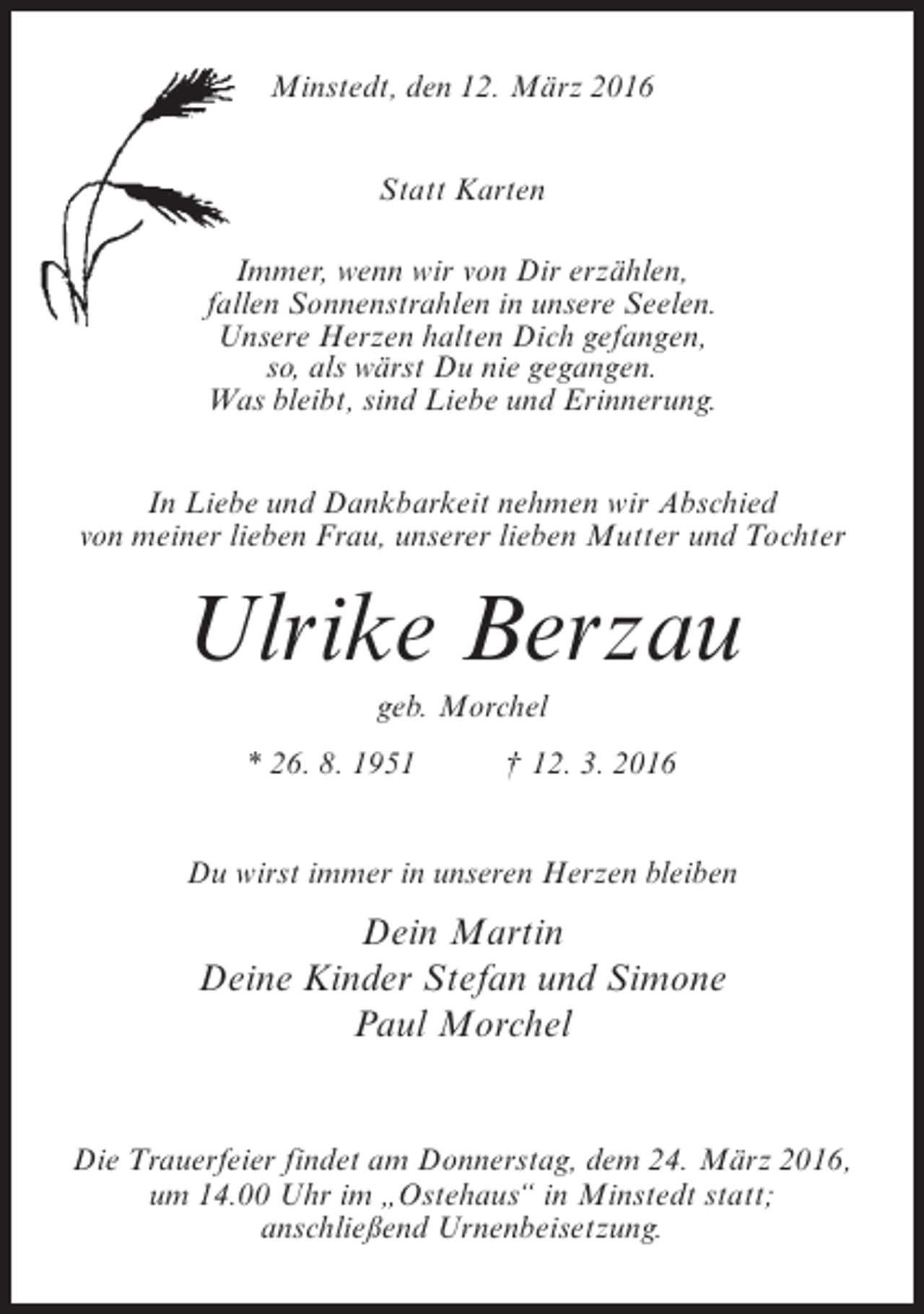 <p>Minstedt, den 12. März 2016<br />Statt Karten<br />Immer, wenn wir von Dir erzählen,<br />fallen Sonnenstrahlen in unsere Seelen.<br />Unsere Herzen halten Dich gefangen,<br />so, als wärst Du nie gegangen.<br />Was bleibt, sind Liebe und Erinnerung.<br />In Liebe und Dankbarkeit nehmen wir Abschied<br />von meiner lieben Frau, unserer lieben Mutter und Tochter</p><p>Ulrike Berzau<br />geb. Morchel<br />* 26. 8. 1951 † 12. 3. 2016<br />Du wirst immer in unseren Herzen bleiben</p><p>Dein Martin<br />Deine Kinder Stefan und Simone<br />Paul Morchel<br />Die Trauerfeier findet am Donnerstag, dem 24. März 2016,<br />um 14.00 Uhr im „Ostehaus“ in Minstedt statt;<br />anschließend Urnenbeisetzung.</p>