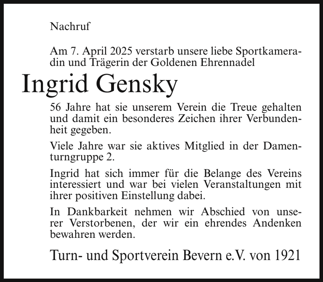 <p>Nachruf<br />Am 7. April 2025 verstarb unsere liebe Sportkameradin und Trägerin der Goldenen Ehrennadel</p><p>Ingrid Gensky</p><p>56 Jahre hat sie unserem Verein die Treue gehalten<br />und damit ein besonderes Zeichen ihrer Verbundenheit gegeben.<br />Viele Jahre war sie aktives Mitglied in der Damenturngruppe 2.<br />Ingrid hat sich immer für die Belange des Vereins<br />interessiert und war bei vielen Veranstaltungen mit<br />ihrer positiven Einstellung dabei.<br />In Dankbarkeit nehmen wir Abschied von unserer Verstorbenen, der wir ein ehrendes Andenken<br />bewahren werden.</p><p>Turn- und Sportverein Bevern e.V. von 1921</p>