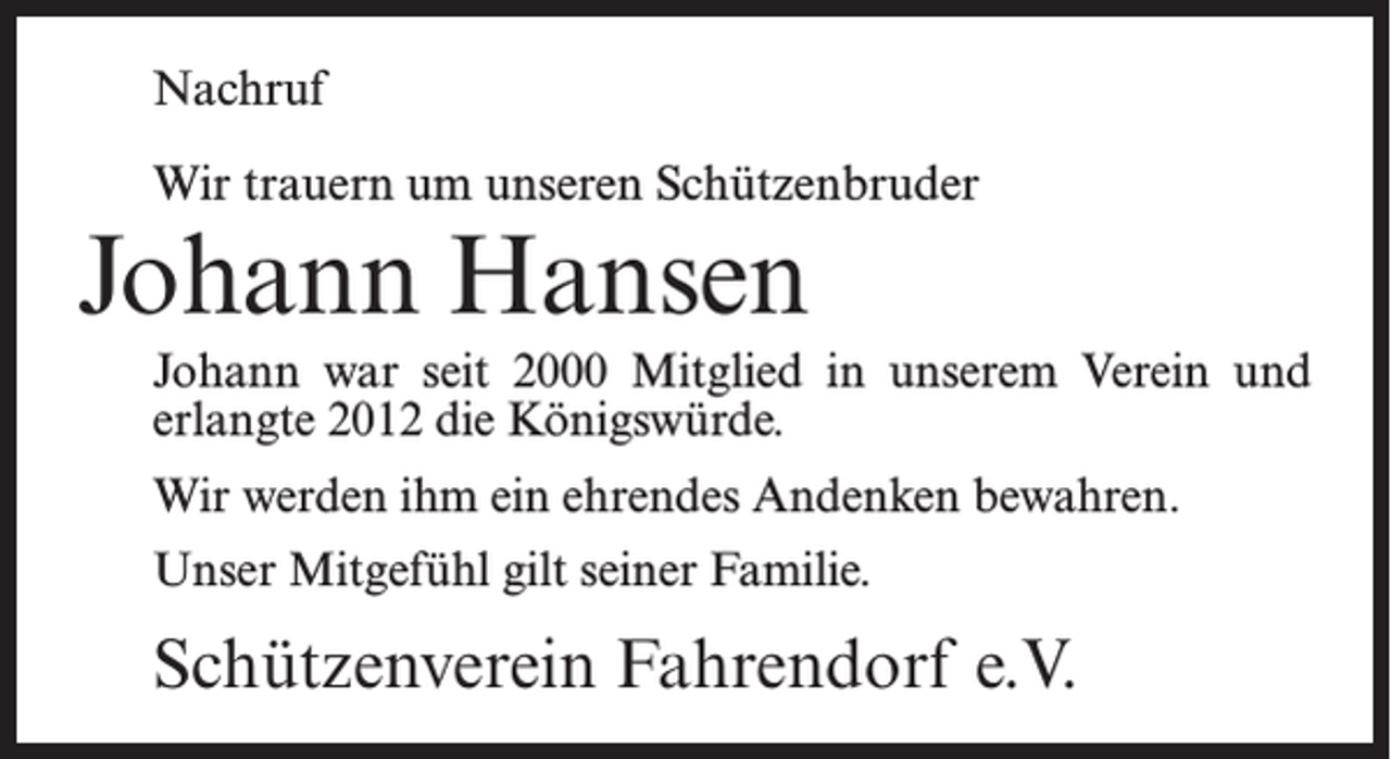 <p>Nachruf<br />Wir trauern um unseren Schützenbruder</p><p>Johann Hansen</p><p>Johann war seit 2000 Mitglied in unserem Verein und<br />erlangte 2012 die Königswürde.<br />Wir werden ihm ein ehrendes Andenken bewahren.<br />Unser Mitgefühl gilt seiner Familie.</p><p>Schützenverein Fahrendorf e.V.</p>