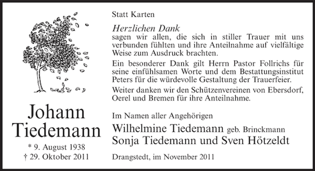 <p>Statt Karten</p><p>Herzlichen Dank<br />sagen wir allen, die sich in stiller Trauer mit uns<br />verbunden fühlten und ihre Anteilnahme auf vielfältige<br />Weise zum Ausdruck brachten.<br />Ein besonderer Dank gilt Herrn Pastor Follrichs für<br />seine einfühlsamen Worte und dem Bestattungsinstitut<br />Peters für die würdevolle Gestaltung der Trauerfeier.<br />Weiter danken wir den Schützenvereinen von Ebersdorf,<br />Oerel und Bremen für ihre Anteilnahme.</p><p>Johann<br />Tiedemann<br />* 9. August 1938<br />† 29. Oktober 2011</p><p>Im Namen aller Angehörigen</p><p>Wilhelmine Tiedemann geb. Brinckmann<br />Sonja Tiedemann und Sven Hötzeldt<br />Drangstedt, im November 2011</p>