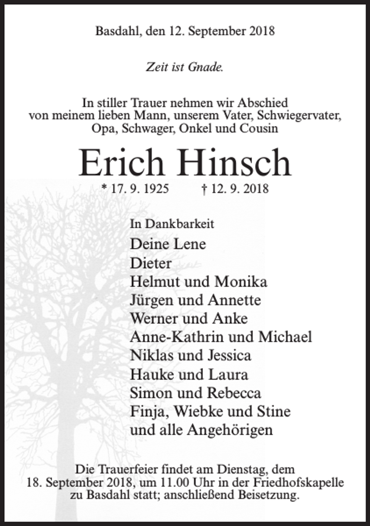 <p>Basdahl, den 12. September 2018<br />Zeit ist Gnade.<br />In stiller Trauer nehmen wir Abschied<br />von meinem lieben Mann, unserem Vater, Schwiegervater,<br />Opa, Schwager, Onkel und Cousin</p><p>Erich Hinsch<br />* 17. 9. 1925 † 12. 9. 2018<br />In Dankbarkeit</p><p>Deine Lene<br />Dieter<br />Helmut und Monika<br />Jürgen und Annette<br />Werner und Anke<br />Anne-Kathrin und Michael<br />Niklas und Jessica<br />Hauke und Laura<br />Simon und Rebecca<br />Finja, Wiebke und Stine<br />und alle Angehörigen<br />Die Trauerfeier findet am Dienstag, dem<br />18. September 2018, um 11.00 Uhr in der Friedhofskapelle<br />zu Basdahl statt; an­schließend Beisetzung.</p>