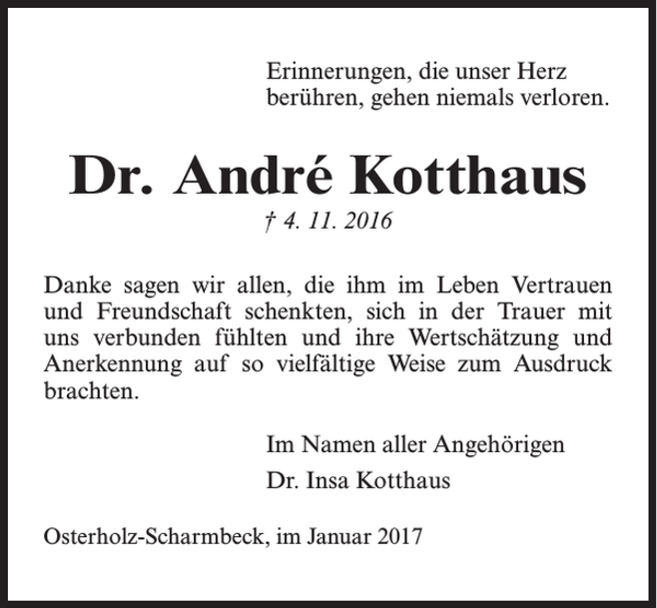 <p>Erinnerungen, die unser Herz<br />berühren, gehen niemals verloren.</p><p>Dr. André Kotthaus<br />† 4. 11. 2016</p><p>Danke sagen wir allen, die ihm im Leben Vertrauen<br />und Freundschaft schenkten, sich in der Trauer mit<br />uns verbunden fühlten und ihre Wertschätzung und<br />­Anerkennung auf so vielfältige Weise zum Ausdruck<br />brachten.<br />Im Namen aller Angehörigen<br />Dr. Insa Kotthaus<br />Osterholz-Scharmbeck, im Januar 2017</p>