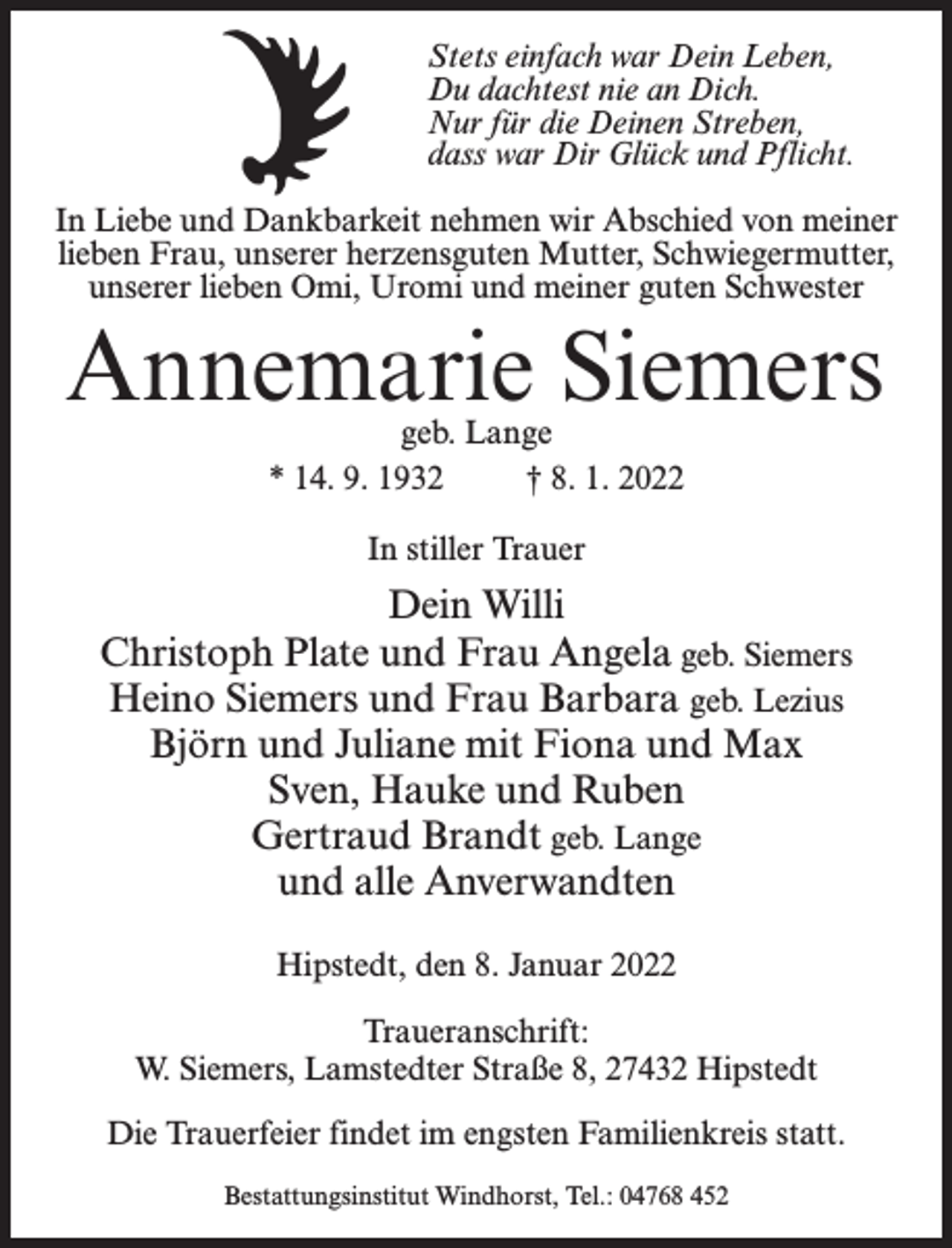 <p>Stets einfach war Dein Leben,<br />Du dachtest nie an Dich.<br />Nur für die Deinen Streben,<br />dass war Dir Glück und Pflicht.<br />In Liebe und Dankbarkeit nehmen wir Abschied von meiner<br />lieben Frau, unserer herzensguten Mutter, Schwiegermutter,<br />unserer lieben Omi, Uromi und meiner guten Schwester</p><p>Annemarie Siemers<br />geb. Lange<br />* 14. 9. 1932 † 8. 1. 2022<br />In stiller Trauer</p><p>Dein Willi<br />Christoph Plate und Frau Angela geb. Siemers<br />Heino Siemers und Frau Barbara geb. Lezius<br />Björn und Juliane mit Fiona und Max<br />Sven, Hauke und Ruben<br />Gertraud Brandt geb. Lange<br />und alle Anverwandten<br />Hipstedt, den 8. Januar 2022<br />Traueranschrift:<br />W. Siemers, Lamstedter Straße 8, 27432 Hipstedt<br />Die Trauerfeier findet im engsten Familienkreis statt.<br />Bestattungsinstitut Windhorst, Tel.: 04768 452</p>