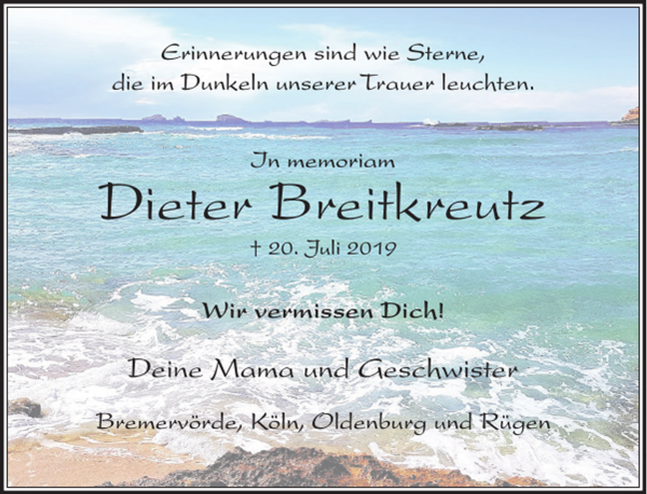 <p>Erinnerungen sind wie Sterne,<br />die im Dunkeln unserer Trauer leuchten.<br />In memoriam</p><p>Dieter Breitkreutz<br />† 20. Juli 2019</p><p>Wir vermissen Dich!</p><p>Deine Mama und Geschwister<br />Bremervörde, Köln, Oldenburg und Rügen</p>