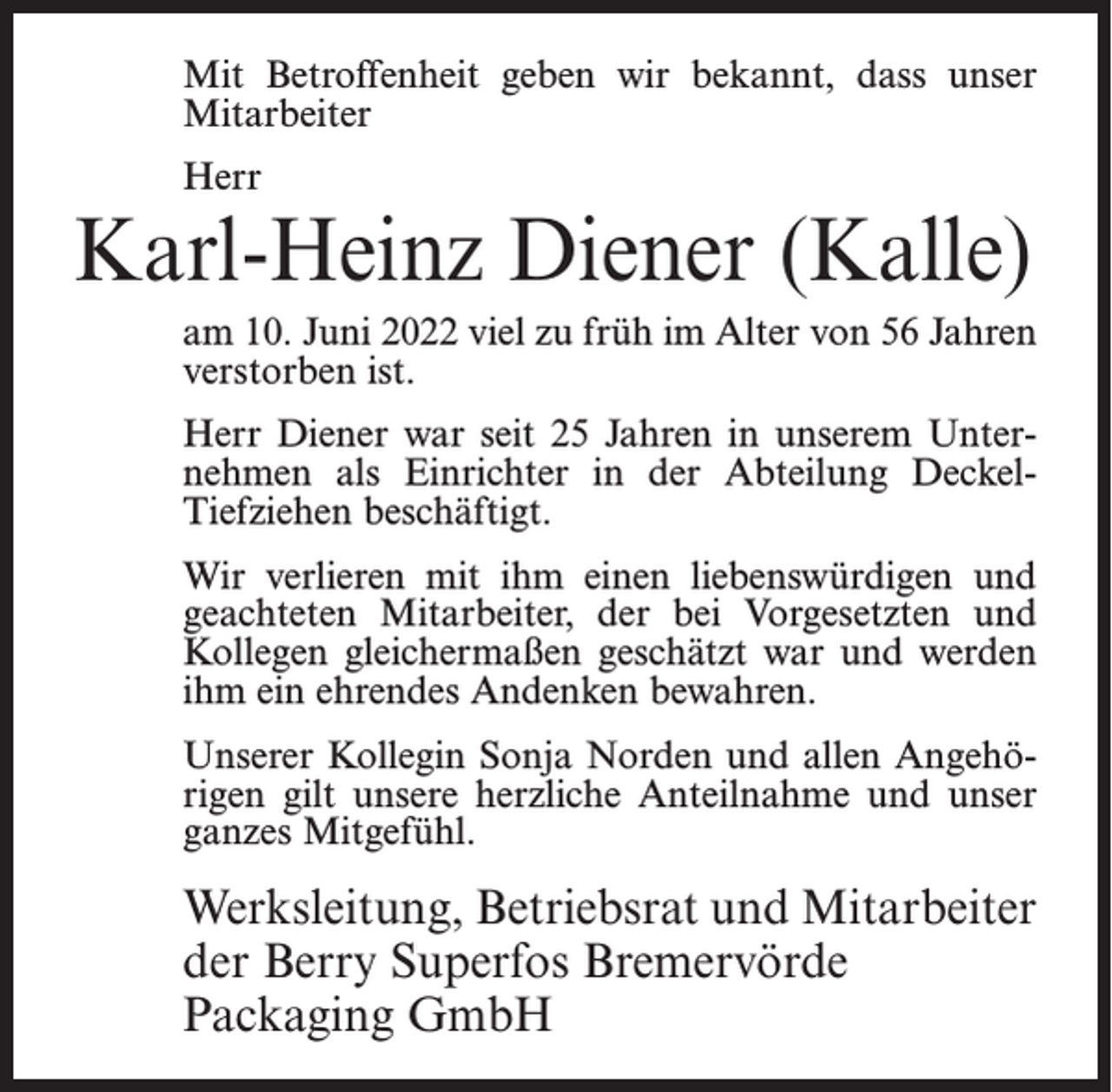 <p>Mit Betroffenheit geben wir bekannt, dass unser<br />Mitarbeiter<br />Herr</p><p>Karl-Heinz Diener (Kalle)<br />am 10. Juni 2022 viel zu früh im Alter von 56 Jahren<br />verstorben ist.<br />Herr Diener war seit 25 Jahren in unserem Unternehmen als Einrichter in der Abteilung DeckelTiefziehen beschäftigt.<br />Wir verlieren mit ihm einen liebenswürdigen und<br />geachteten Mitarbeiter, der bei Vorgesetzten und<br />Kollegen gleichermaßen geschätzt war und werden<br />ihm ein ehrendes Andenken bewahren.<br />Unserer Kollegin Sonja Norden und allen Angehörigen gilt unsere herzliche Anteilnahme und unser<br />ganzes Mitgefühl.</p><p>Werksleitung, Betriebsrat und Mitarbeiter<br />der Berry Superfos Bremervörde<br />Packaging GmbH</p>