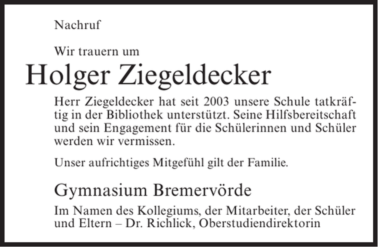 <p>Nachruf<br />Wir trauern um</p><p>Holger Ziegeldecker<br />Herr Ziegeldecker hat seit 2003 unsere Schule tatkräftig in der Bibliothek unterstützt. Seine Hilfsbereitschaft<br />und sein Engagement für die Schülerinnen und Schüler<br />werden wir vermissen.<br />Unser aufrichtiges Mitgefühl gilt der Familie.</p><p>Gymnasium Bremervörde<br />Im Namen des Kollegiums, der Mitarbeiter, der Schüler<br />und Eltern – Dr. Richlick, Oberstudiendirektorin</p>