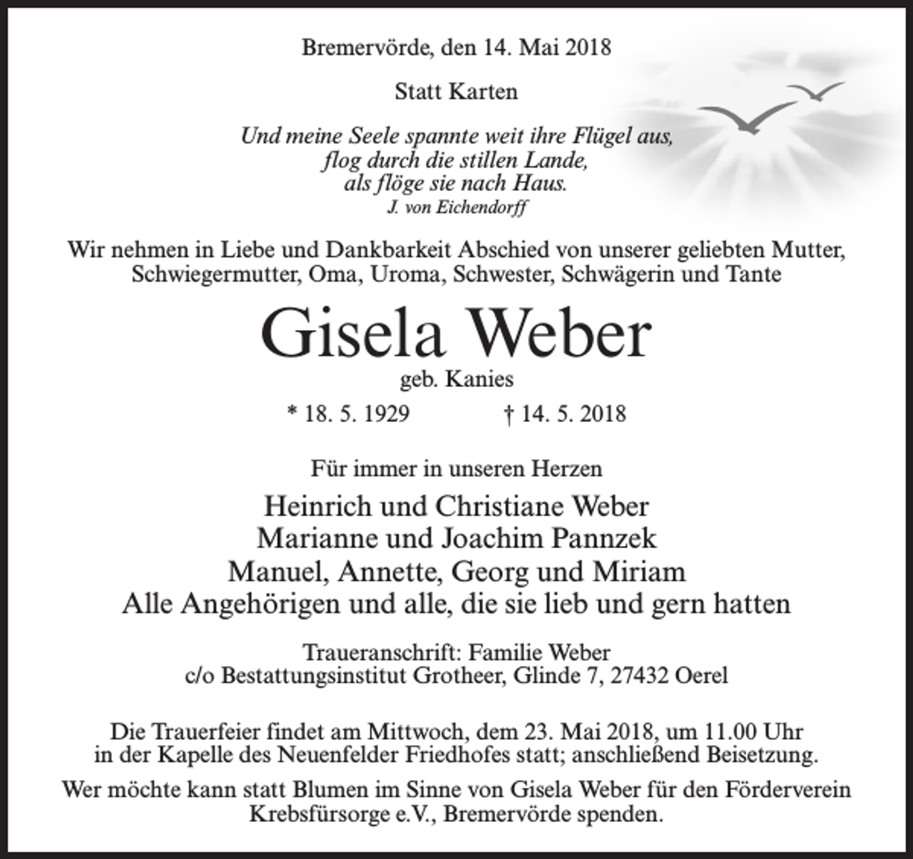 <p>Bremervörde, den 14. Mai 2018<br />Statt Karten<br />Und meine Seele spannte weit ihre Flügel aus,<br />flog durch die stillen Lande,<br />als flöge sie nach Haus.<br />J. von Eichendorff</p><p>Wir nehmen in Liebe und Dankbarkeit Abschied von unserer geliebten Mutter,<br />Schwiegermutter, Oma, Uroma, Schwester, Schwägerin und Tante</p><p>Gisela Weber<br />geb. Kanies<br />* 18. 5. 1929 † 14. 5. 2018<br />Für immer in unseren Herzen</p><p>Heinrich und Christiane Weber<br />Marianne und Joachim Pannzek<br />Manuel, Annette, Georg und Miriam<br />Alle Angehörigen und alle, die sie lieb und gern hatten<br />Traueranschrift: Familie Weber<br />c/o Bestattungsinstitut Grotheer, Glinde 7, 27432 Oerel<br />Die Trauerfeier findet am Mittwoch, dem 23. Mai 2018, um 11.00 Uhr<br />in der Kapelle des Neuenfelder Friedhofes statt; anschließend Beisetzung.<br />Wer möchte kann statt Blumen im Sinne von Gisela Weber für den Förderverein<br />Krebsfürsorge e.V., Bremervörde spenden.</p>