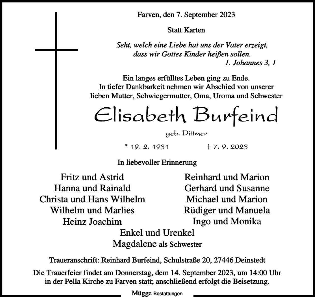 <p>Farven, den 7. September 2023<br />Statt Karten<br />Seht, welch eine Liebe hat uns der Vater erzeigt,<br />dass wir Gottes Kinder heißen sollen.<br />1. Johannes 3, 1<br />Ein langes erfülltes Leben ging zu Ende.<br />In tiefer Dankbarkeit nehmen wir Abschied von unserer<br />lieben Mutter, Schwiegermutter, Oma, Uroma und Schwester</p><p>Elisabeth Burfeind<br />geb. Dittmer<br />* 19. 2. 1931</p><p>† 7. 9. 2023</p><p>In liebevoller Erinnerung</p><p>Reinhard und Marion<br />Fritz und Astrid<br />Gerhard und Susanne<br />Hanna und Rainald<br />Michael und Marion<br />Christa und Hans Wilhelm<br />Rüdiger und Manuela<br />Wilhelm und Marlies<br />Ingo und Monika<br />Heinz Joachim<br />Enkel und Urenkel<br />Magdalene als Schwester<br />Traueranschrift: Reinhard Burfeind, Schulstraße 20, 27446 Deinstedt<br />Die Trauerfeier findet am Donnerstag, dem 14. September 2023, um 14:00 Uhr<br />in der Pella Kirche zu Farven statt; anschließend erfolgt die Beisetzung.<br />Mügge Bestattungen</p>