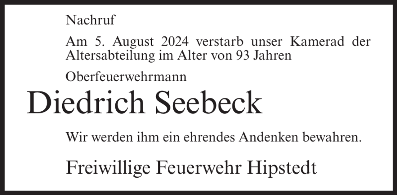 <p>Nachruf<br />Am 5. August 2024 verstarb unser Kamerad der<br />Altersabteilung im Alter von 93 Jahren<br />Oberfeuerwehrmann</p><p>Diedrich Seebeck<br />Wir werden ihm ein ehrendes Andenken bewahren.</p><p>Freiwillige Feuerwehr Hipstedt</p>