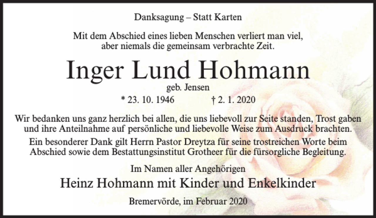 <p>Danksagung – Statt Karten<br />Mit dem Abschied eines lieben Menschen verliert man viel,<br />aber niemals die gemeinsam verbrachte Zeit.</p><p>Inger Lund Hohmann<br />geb. Jensen<br />* 23. 10. 1946<br />† 2. 1. 2020</p><p>Wir bedanken uns ganz herzlich bei allen, die uns liebevoll zur Seite standen, Trost gaben<br />und ihre Anteilnahme auf persönliche und liebevolle Weise zum Ausdruck brachten.<br />Ein besonderer Dank gilt Herrn Pastor Dreytza für seine trostreichen Worte beim<br />Abschied sowie dem Bestattungsinstitut Grotheer für die fürsorgliche Begleitung.<br />Im Namen aller Angehörigen</p><p>Heinz Hohmann mit Kinder und Enkelkinder<br />Bremervörde, im Februar 2020</p>
