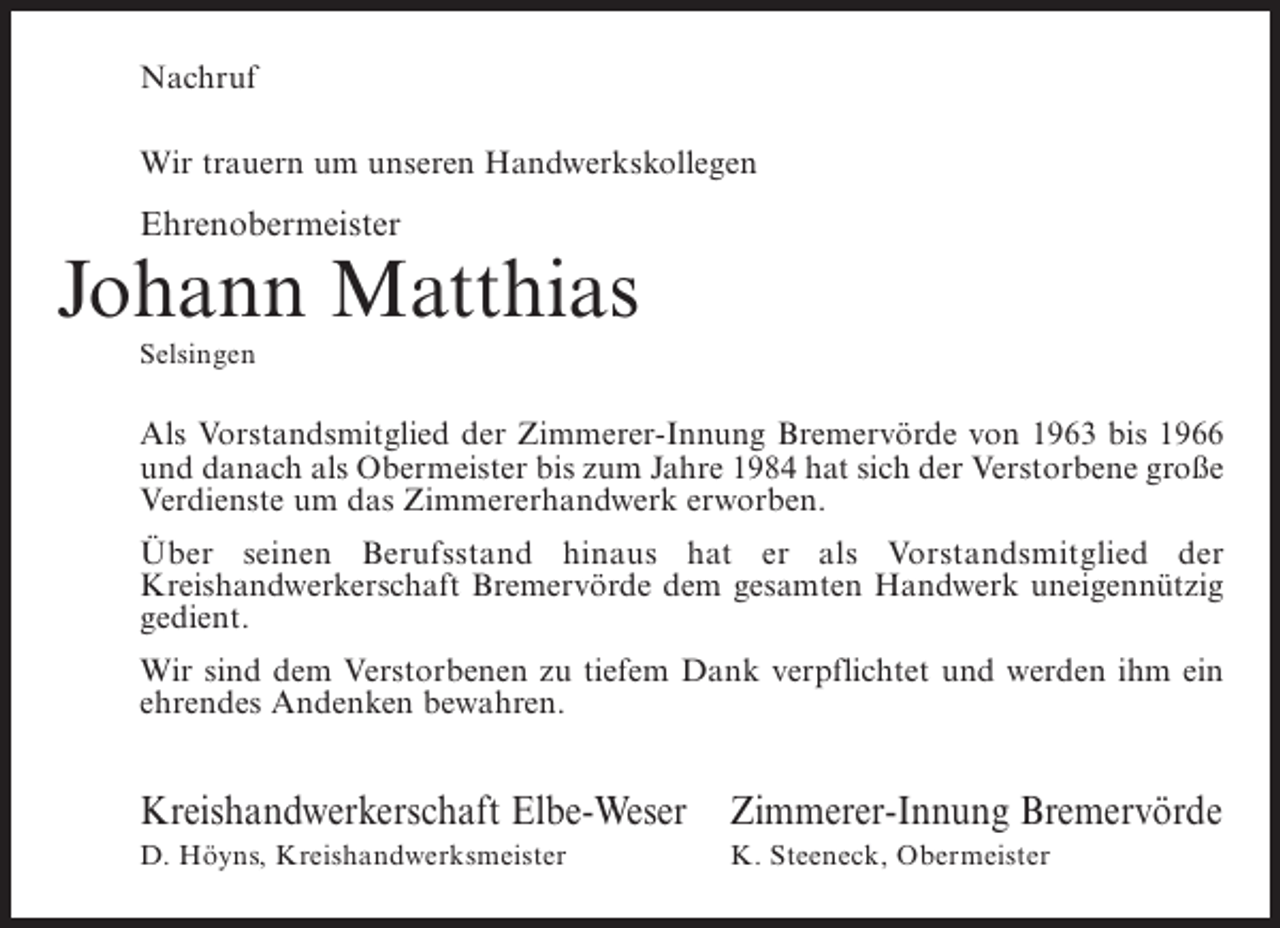 <p>Nachruf<br />Wir trauern um unseren Handwerkskollegen</p><p>Ehrenobermeister</p><p>Johann Matthias<br />Selsingen</p><p>Als Vorstandsmitglied der Zimmerer-Innung Bremervörde von 1963 bis 1966<br />und ­ anach als Obermeister bis zum Jahre 1984 hat sich der Verstorbene große<br />d<br />Verdienste um das Zimmererhandwerk erworben.<br />Über seinen Berufsstand hinaus hat er als Vorstandsmitglied der<br />K<br />­ reishandwerkerschaft Bremervörde dem gesamten Handwerk uneigennützig<br />gedient.<br />Wir sind dem Verstorbenen zu tiefem Dank verpflichtet und werden ihm ein<br />ehrendes Andenken bewahren.</p><p>Kreishandwerkerschaft Elbe-Weser Zimmerer-Innung Bremervörde<br />D. Höyns, Kreishandwerksmeister</p><p>K. Steeneck, Obermeister</p>