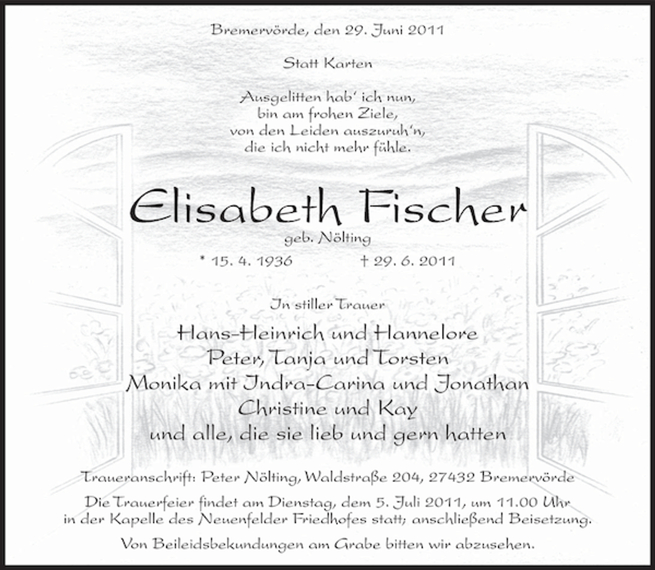 <p>Bremervörde, den 29. Juni 2011<br />Statt Karten<br />Ausgelitten hab‘ ich nun,<br />bin am frohen Ziele,<br />von den Leiden auszuruh‘n,<br />die ich nicht mehr fühle.</p><p>Elisabeth Fischer<br />geb. Nölting<br />* 15. 4. 1936<br />† 29. 6. 2011<br />In stiller Trauer</p><p>Hans-Heinrich und Hannelore<br />Peter, Tanja und Torsten<br />Monika mit Indra-Carina und Jonathan<br />Christine und Kay<br />und alle, die sie lieb und gern hatten<br />Traueranschrift: Peter Nölting, Waldstraße 204, 27432 Bremervörde<br />Die Trauerfeier findet am Dienstag, dem 5. Juli 2011, um 11.00 Uhr<br />in der Kapelle des Neuenfelder Friedhofes statt; anschließend Beisetzung.<br />Von Beileidsbekundungen am Grabe bitten wir abzusehen.</p>