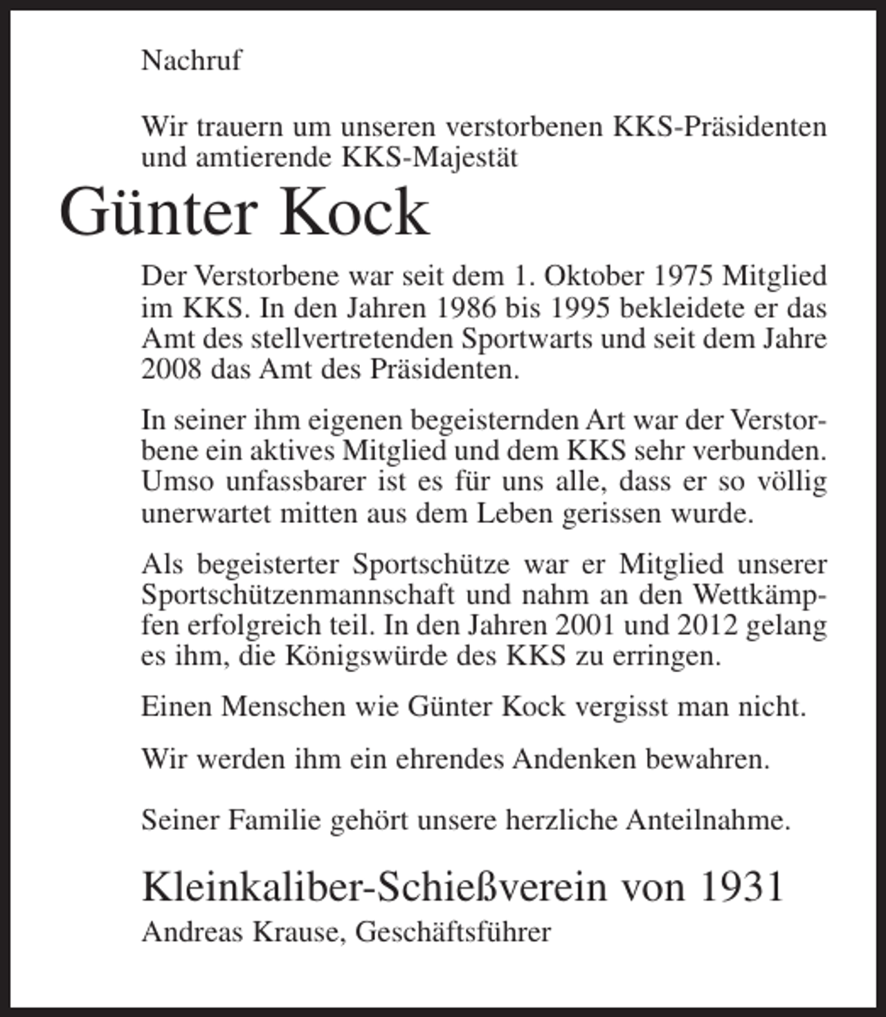 <p>Nachruf<br />Wir trauern um unseren verstorbenen KKS-Präsidenten<br />und amtierende KKS-Majestät</p><p>Günter Kock<br />Der Verstorbene war seit dem 1. Oktober 1975 Mitglied<br />im KKS. In den Jahren 1986 bis 1995 bekleidete er das<br />Amt des stellvertretenden Sportwarts und seit dem Jahre<br />2008 das Amt des Präsidenten.<br />In seiner ihm eigenen begeisternden Art war der Verstorbene ein aktives Mitglied und dem KKS sehr verbunden.<br />Umso unfassbarer ist es für uns alle, dass er so völlig<br />unerwartet mitten aus dem Leben gerissen wurde.<br />Als begeisterter Sportschütze war er Mitglied unserer<br />Sportschützenmannschaft und nahm an den Wettkämpfen erfolgreich teil. In den Jahren 2001 und 2012 gelang<br />es ihm, die Königswürde des KKS zu erringen.<br />Einen Menschen wie Günter Kock vergisst man nicht.<br />Wir werden ihm ein ehrendes Andenken bewahren.<br />Seiner Familie gehört unsere herzliche Anteilnahme.</p><p>Kleinkaliber-Schießverein von 1931<br />Andreas Krause, Geschäftsführer</p>