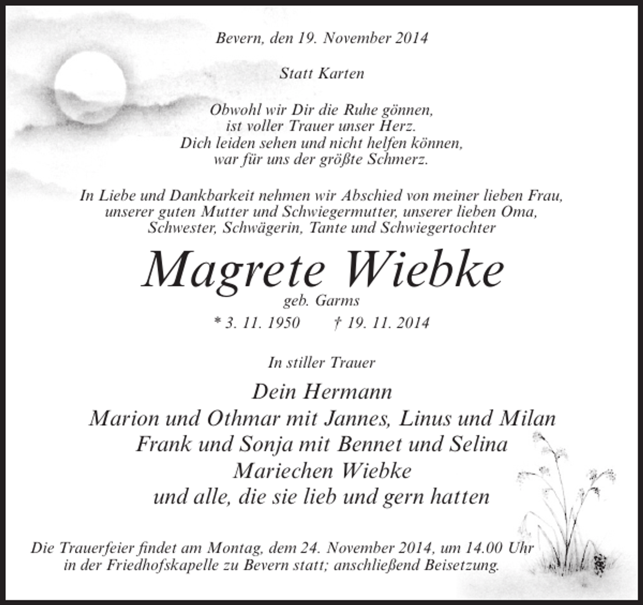 <p>Bevern, den 19. November 2014<br />Statt Karten<br />Obwohl wir Dir die Ruhe gönnen,<br />ist voller Trauer unser Herz.<br />Dich leiden sehen und nicht helfen können,<br />war für uns der größte Schmerz.<br />In Liebe und Dankbarkeit nehmen wir Abschied von meiner lieben Frau,<br />unserer guten Mutter und Schwiegermutter, unserer lieben Oma,<br />Schwester, Schwägerin, Tante und Schwiegertochter</p><p>Magrete Wiebke<br />geb. Garms<br />* 3. 11. 1950<br />† 19. 11. 2014<br />In stiller Trauer</p><p>Dein Hermann<br />Marion und Othmar mit Jannes, Linus und Milan<br />Frank und Sonja mit Bennet und Selina<br />Mariechen Wiebke<br />und alle, die sie lieb und gern hatten<br />Die Trauerfeier findet am Montag, dem 24. November 2014, um 14.00 Uhr<br />in der Friedhofskapelle zu Bevern statt; anschließend Beisetzung.</p>