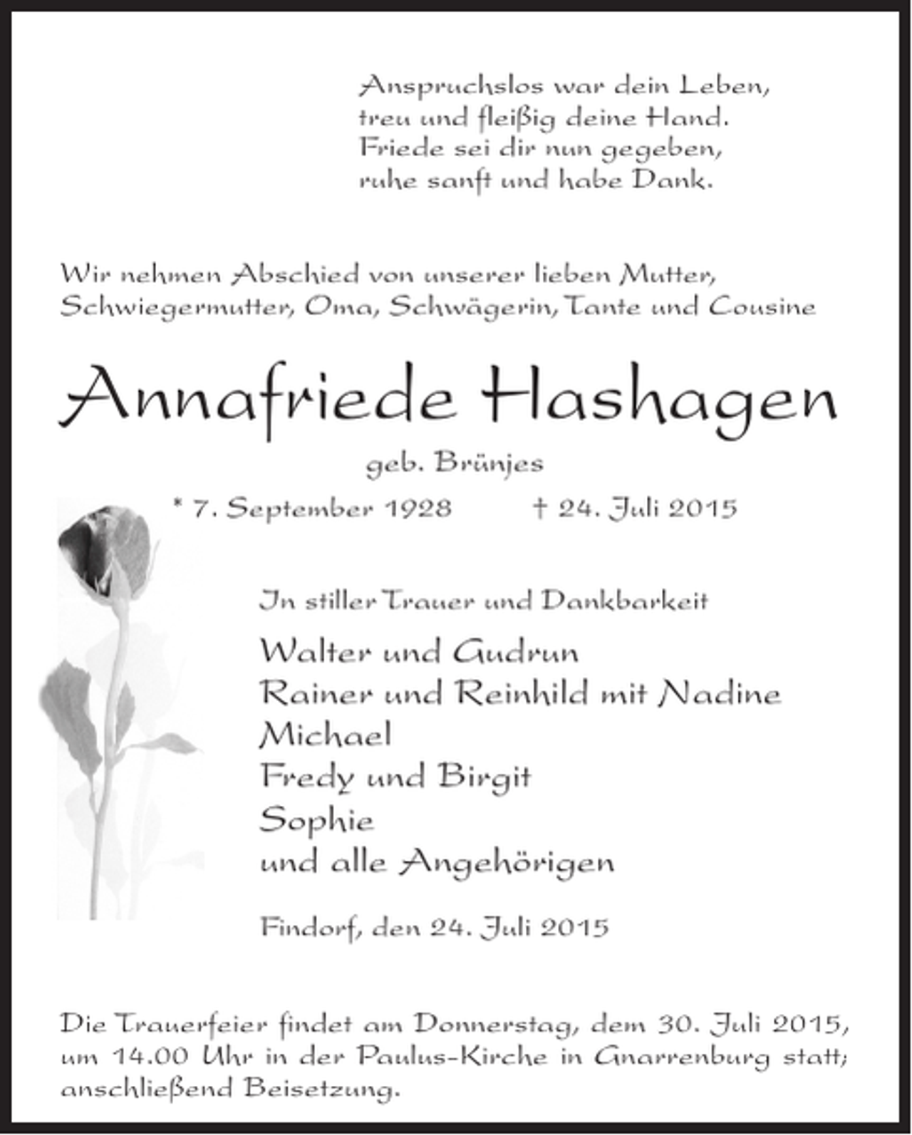 <p>Anspruchslos war dein Leben,<br />treu und fleißig deine Hand.<br />Friede sei dir nun gegeben,<br />ruhe sanft und habe Dank.<br />Wir nehmen Abschied von unserer lieben Mutter,<br />Schwiegermutter, Oma, Schwägerin, Tante und Cousine</p><p>Annafriede Hashagen<br />geb. Brünjes</p><p>* 7. September 1928 † 24. Juli 2015<br />In stiller Trauer und Dankbarkeit</p><p>Walter und Gudrun<br />Rainer und Reinhild mit Nadine<br />Michael<br />Fredy und Birgit<br />Sophie<br />und alle Angehörigen<br />Findorf, den 24. Juli 2015<br />Die Trauerfeier findet am Donnerstag, dem 30. Juli 2015,<br />um 14.00 Uhr in der Paulus-Kirche in Gnarrenburg statt;<br />an­ chließend Beisetzung.<br />s</p>