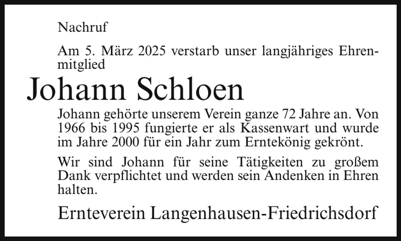 <p>Nachruf<br />Am 5. März 2025 verstarb unser langjähriges Ehrenmitglied</p><p>Johann Schloen</p><p>Johann gehörte unserem Verein ganze 72 Jahre an. Von<br />1966 bis 1995 fungierte er als Kassenwart und wurde<br />im Jahre 2000 für ein Jahr zum Erntekönig gekrönt.<br />Wir sind Johann für seine Tätigkeiten zu großem<br />Dank verpflichtet und werden sein Andenken in Ehren<br />halten.</p><p>Ernteverein Langenhausen-Friedrichsdorf</p>