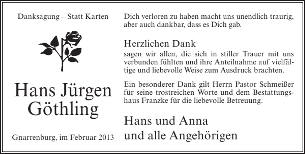 <p>Danksagung – Statt Karten</p><p>Dich verloren zu haben macht uns unendlich traurig,<br />aber auch dankbar, dass es Dich gab.</p><p>Herzlichen Dank<br />sagen wir allen, die sich in stiller Trauer mit uns<br />verbunden fühlten und ihre Anteilnahme auf vielfältige und liebevolle Weise zum Ausdruck brachten.</p><p>Hans Jürgen<br />Göthling<br />Gnarrenburg, im Februar 2013</p><p>Ein besonderer Dank gilt Herrn Pastor Schmeißer<br />für seine trostreichen Worte und dem Bestattungshaus Franzke für die liebevolle Betreuung.</p><p>Hans und Anna<br />und alle Angehörigen</p>