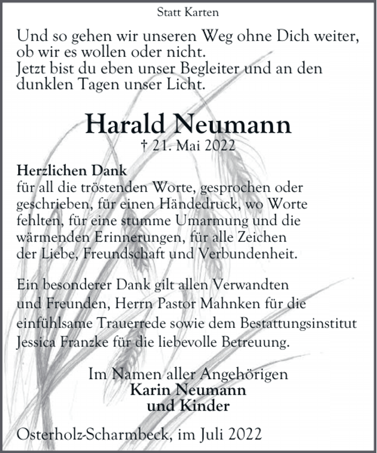 <p>Statt Karten</p><p>Und so gehen wir unseren Weg ohne Dich weiter,<br />ob wir es wollen oder nicht.<br />Jetzt bist du eben unser Begleiter und an den<br />dunklen Tagen unser Licht.</p><p>Harald Neumann<br />† 21. Mai 2022</p><p>Herzlichen Dank<br />für all die tröstenden Worte, gesprochen oder<br />geschrieben, für einen Händedruck, wo Worte<br />fehlten, für eine stumme Umarmung und die<br />wärmenden Erinnerungen, für alle Zeichen<br />der Liebe, Freundschaft und Verbundenheit.<br />Ein besonderer Dank gilt allen Verwandten<br />und Freunden, Herrn Pastor Mahnken für die<br />einfühlsame Trauerrede sowie dem Bestattungsinstitut<br />Jessica Franzke für die liebevolle Betreuung.</p><p>Im Namen aller Angehörigen<br />Karin Neumann<br />und Kinder<br />Osterholz-Scharmbeck, im Juli 2022</p>