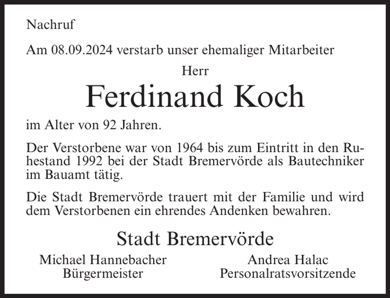 <p>Nachruf<br />Am 08.09.2024 verstarb unser ehemaliger Mitarbeiter<br />Herr</p><p>Ferdinand Koch<br />im Alter von 92 Jahren.<br />Der Verstorbene war von 1964 bis zum Eintritt in den Ruhestand 1992 bei der Stadt Bremervörde als Bautechniker<br />im Bauamt tätig.<br />Die Stadt Bremervörde trauert mit der Familie und wird<br />dem Verstorbenen ein ehrendes Andenken bewahren.</p><p>Stadt Bremervörde<br />Michael Hannebacher<br />Bürgermeister</p><p>Andrea Halac<br />Personalratsvorsitzende</p>