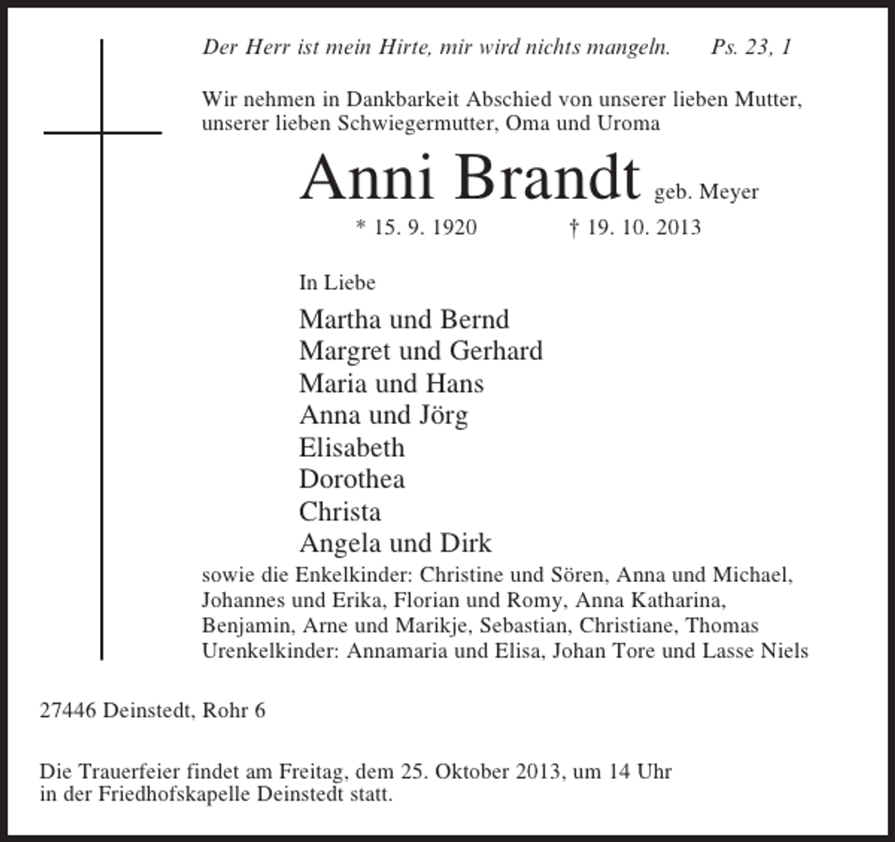 <p>Der Herr ist mein Hirte, mir wird nichts mangeln.</p><p>Ps. 23, 1</p><p>Wir nehmen in Dankbarkeit Abschied von unserer lieben Mutter,<br />unserer lieben Schwiegermutter, Oma und Uroma</p><p>Anni Brandt</p><p>geb. Meyer</p><p>* 15. 9. 1920 † 19. 10. 2013</p><p>In Liebe</p><p>Martha und Bernd<br />Margret und Gerhard<br />Maria und Hans<br />Anna und Jörg<br />Elisabeth<br />Dorothea<br />Christa<br />Angela und Dirk<br />sowie die Enkelkinder: Christine und Sören, Anna und Michael,<br />Johannes und Erika, Florian und Romy, Anna Katharina,<br />Benjamin, Arne und Marikje, Sebastian, Christiane, Thomas<br />Urenkelkinder: Annamaria und Elisa, Johan Tore und Lasse Niels<br />27446 Deinstedt, Rohr 6<br />Die Trauerfeier findet am Freitag, dem 25. Oktober 2013, um 14 Uhr<br />in der Friedhofskapelle Deinstedt statt.</p>