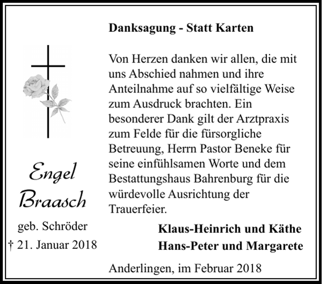 <p>Danksagung - Statt Karten</p><p>Engel<br />Braasch<br />geb. Schröder<br />† 21. Januar 2018</p><p>Von Herzen danken wir allen, die mit<br />uns Abschied nahmen und ihre<br />Anteilnahme auf so vielfältige Weise<br />zum Ausdruck brachten. Ein<br />besonderer Dank gilt der Arztpraxis<br />zum Felde für die fürsorgliche<br />Betreuung, Herrn Pastor Beneke für<br />seine einfühlsamen Worte und dem<br />Bestattungshaus Bahrenburg für die<br />würdevolle Ausrichtung der<br />Trauerfeier.<br />Klaus-Heinrich und Käthe<br />Hans-Peter und Margarete<br />Anderlingen, im Februar 2018</p>