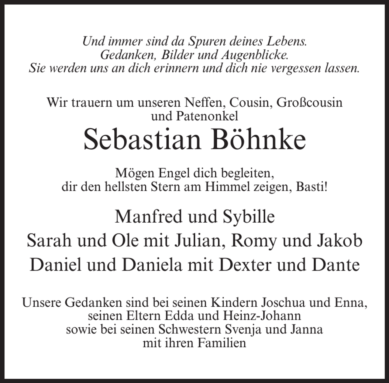 <p>Und immer sind da Spuren deines Lebens.<br />Gedanken, Bilder und Augenblicke.<br />Sie werden uns an dich erinnern und dich nie vergessen lassen.<br />Wir trauern um unseren Neffen, Cousin, Großcousin<br />und Patenonkel</p><p>Sebastian Böhnke</p><p>Mögen Engel dich begleiten,<br />dir den hellsten Stern am Himmel zeigen, Basti!</p><p>Manfred und Sybille<br />Sarah und Ole mit Julian, Romy und Jakob<br />Daniel und Daniela mit Dexter und Dante<br />Unsere Gedanken sind bei seinen Kindern Joschua und Enna,<br />seinen Eltern Edda und Heinz-Johann<br />sowie bei seinen Schwestern Svenja und Janna<br />mit ihren Familien</p>