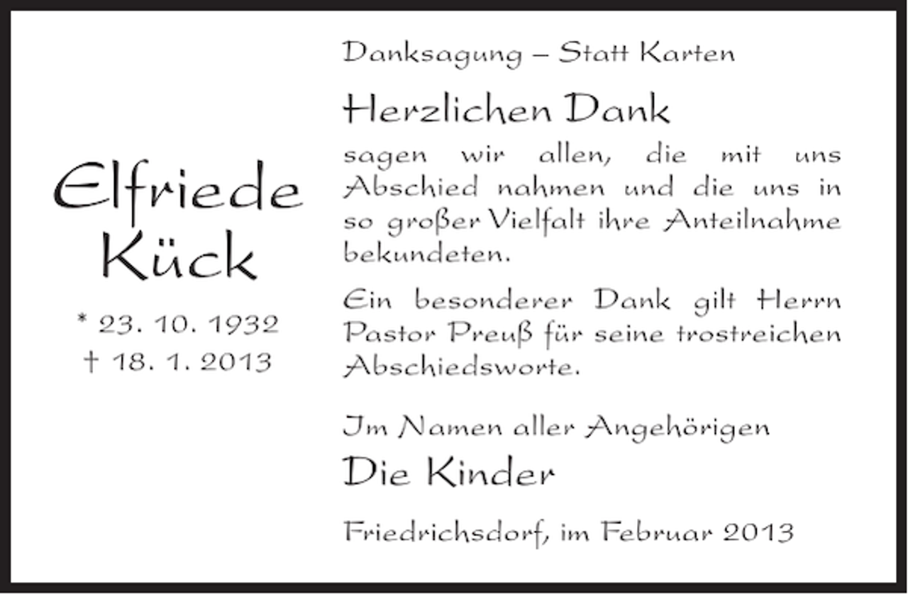 <p>Danksagung – Statt Karten</p><p>Herzlichen Dank</p><p>Elfriede<br />Kück<br />* 23. 10. 1932<br />† 18. 1. 2013</p><p>sagen wir allen, die mit uns<br />Abschied nahmen und die uns in<br />so großer Vielfalt ihre Anteilnahme<br />bekundeten.<br />Ein besonderer Dank gilt Herrn<br />Pastor Preuß für seine trostreichen<br />Abschiedsworte.<br />Im Namen aller Angehörigen</p><p>Die Kinder<br />Friedrichsdorf, im Februar 2013</p>