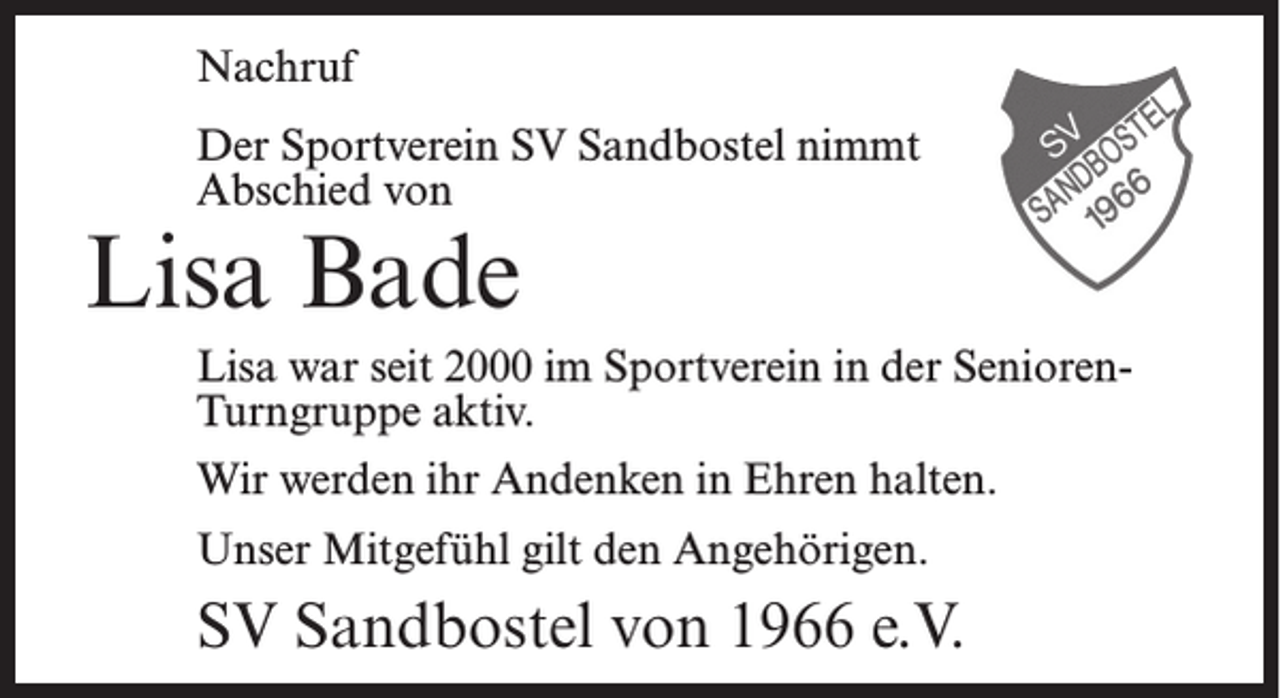 <p>Nachruf<br />Der Sportverein SV Sandbostel nimmt<br />Abschied von</p><p>Lisa Bade</p><p>Lisa war seit 2000 im Sportverein in der SeniorenTurngruppe aktiv.<br />Wir werden ihr Andenken in Ehren halten.<br />Unser Mitgefühl gilt den Angehörigen.</p><p>SV Sandbostel von 1966 e.V.</p>