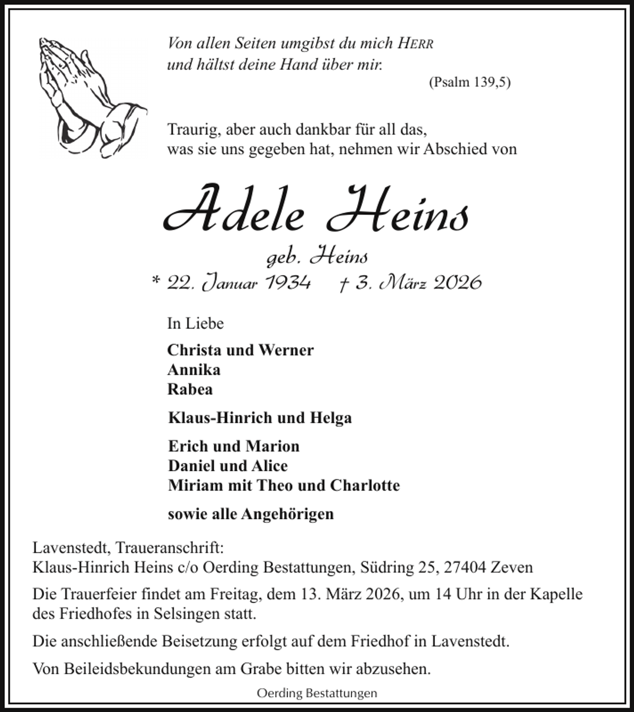 <p>Von allen Seiten umgibst du mich HERR<br />und hältst deine Hand über mir.</p><p>(Psalm 139,5)</p><p>Traurig, aber auch dankbar für all das,<br />was sie uns gegeben hat, nehmen wir Abschied von</p><p>Adele<br />Heins<br />geb. Heins</p><p>* 22. Januar 1934</p><p>† 3. März 2026</p><p>In Liebe<br />Christa und Werner<br />Annika<br />Rabea<br />Klaus-Hinrich und Helga<br />Erich und Marion<br />Daniel und Alice<br />Miriam mit Theo und Charlotte<br />sowie alle Angehörigen<br />Lavenstedt, Traueranschrift:<br />Klaus-Hinrich Heins c/o Oerding Bestattungen, Südring 25, 27404 Zeven<br />Die Trauerfeier findet am Freitag, dem 13. März 2026, um 14 Uhr in der Kapelle<br />des Friedhofes in Selsingen statt.<br />Die anschließende Beisetzung erfolgt auf dem Friedhof in Lavenstedt.<br />Von Beileidsbekundungen am Grabe bitten wir abzusehen.<br />Oerding Bestattungen</p>