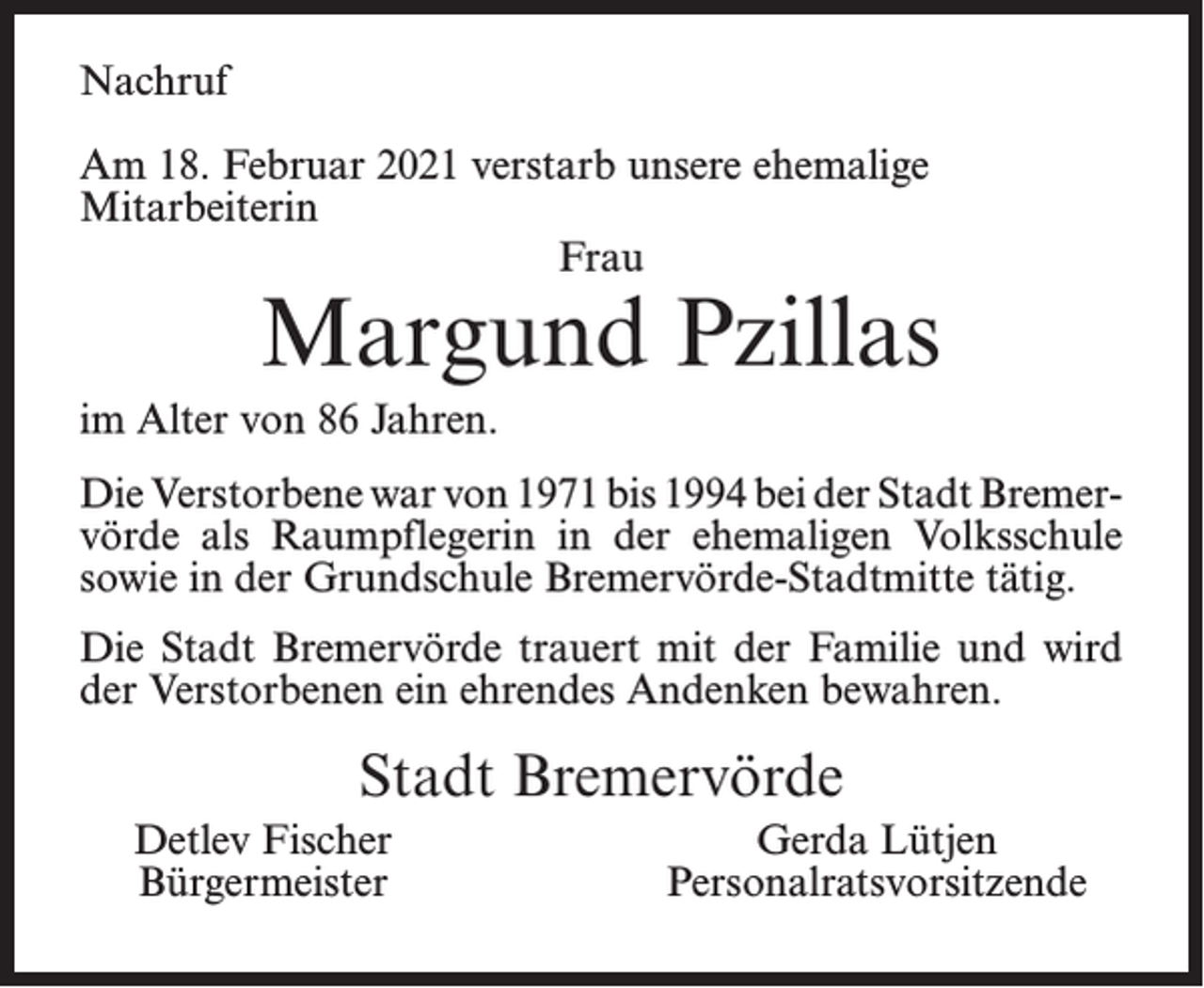 <p>Nachruf<br />Am 18. Februar 2021 verstarb unsere ehemalige<br />Mitarbeiterin<br />Frau</p><p>Margund Pzillas</p><p>im Alter von 86 Jahren.<br />Die Verstorbene war von 1971 bis 1994 bei der Stadt Bremervörde als Raumpflegerin in der ehemaligen Volksschule<br />sowie in der Grundschule Bremervörde-Stadtmitte tätig.<br />Die Stadt Bremervörde trauert mit der Familie und wird<br />der Verstorbenen ein ehrendes Andenken bewahren.</p><p>Stadt Bremervörde<br />Detlev Fischer<br />Bürgermeister</p><p>Gerda Lütjen<br />Personalratsvorsitzende</p>
