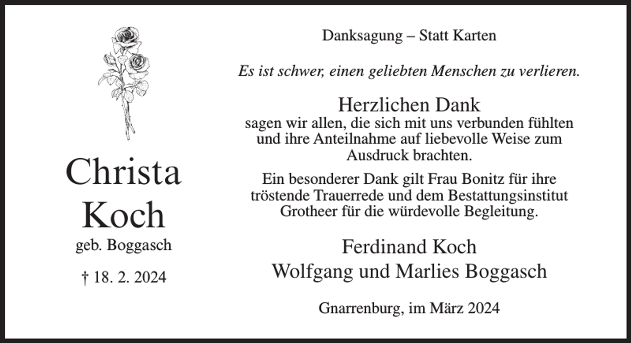 <p>Danksagung – Statt Karten<br />Es ist schwer, einen geliebten Menschen zu verlieren.</p><p>Herzlichen Dank</p><p>Christa<br />Koch<br />geb. Boggasch<br />† 18. 2. 2024</p><p>sagen wir allen, die sich mit uns verbunden fühlten<br />und ihre Anteilnahme auf liebevolle Weise zum<br />Ausdruck brachten.<br />Ein besonderer Dank gilt Frau Bonitz für ihre<br />tröstende Trauerrede und dem Bestattungsinstitut<br />Grotheer für die würdevolle Begleitung.</p><p>Ferdinand Koch<br />Wolfgang und Marlies Boggasch<br />Gnarrenburg, im März 2024</p>