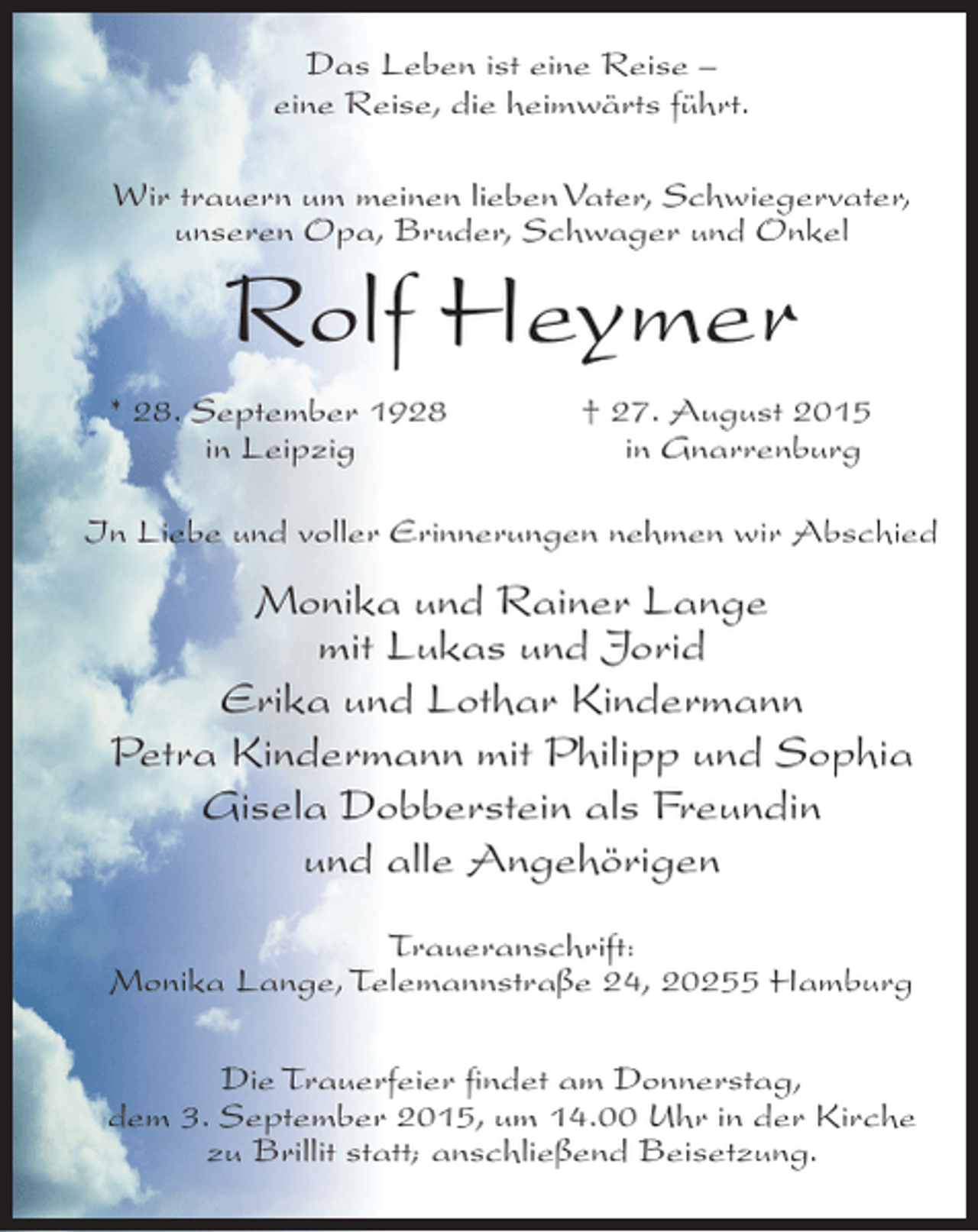 <p>Das Leben ist eine Reise –<br />eine Reise, die heimwärts führt.<br />Wir trauern um meinen lieben Vater, Schwiegervater,<br />unseren Opa, Bruder, Schwager und Onkel</p><p>Rolf Heymer</p><p>* 28. September 1928<br />in Leipzig</p><p>† 27. August 2015<br />in Gnarrenburg</p><p>In Liebe und voller Erinnerungen nehmen wir Abschied</p><p>Monika und Rainer Lange<br />mit Lukas und Jorid<br />Erika und Lothar Kindermann<br />Petra Kindermann mit Philipp und Sophia<br />Gisela Dobberstein als Freundin<br />und alle Angehörigen<br />Traueranschrift:<br />Monika Lange, Telemannstraße 24, 20255 Hamburg<br />Die Trauerfeier findet am Donnerstag,<br />dem 3. September 2015, um 14.00 Uhr in der Kirche<br />zu Brillit statt; anschließend Beisetzung.</p>