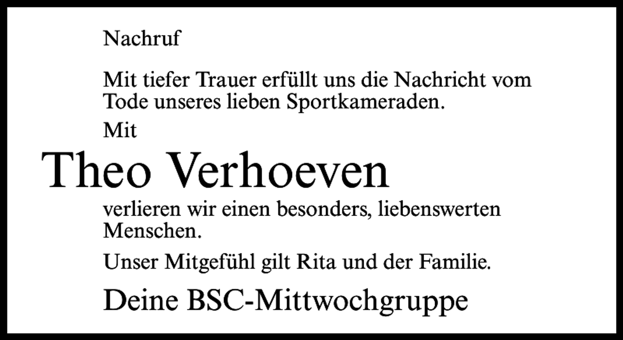 <p>Nachruf<br />Mit tiefer Trauer erfüllt uns die Nachricht vom<br />Tode unseres lieben Sportkameraden.<br />Mit</p><p>Theo Verhoeven</p><p>verlieren wir einen besonders, liebenswerten<br />Menschen.<br />Unser Mitgefühl gilt Rita und der Familie.</p><p>Deine BSC-Mittwochgruppe</p>