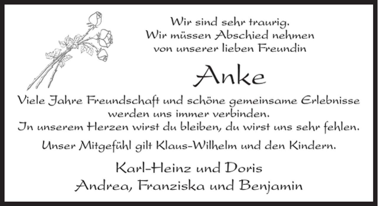 <p>Wir sind sehr traurig.<br />Wir müssen Abschied nehmen<br />von unserer lieben Freundin</p><p>Anke<br />Viele Jahre Freundschaft und schöne gemeinsame Erlebnisse<br />werden uns immer verbinden.<br />In unserem Herzen wirst du bleiben, du wirst uns sehr fehlen.<br />Unser Mitgefühl gilt Klaus-Wilhelm und den Kindern.</p><p>Karl-Heinz und Doris<br />Andrea, Franziska und Benjamin</p>