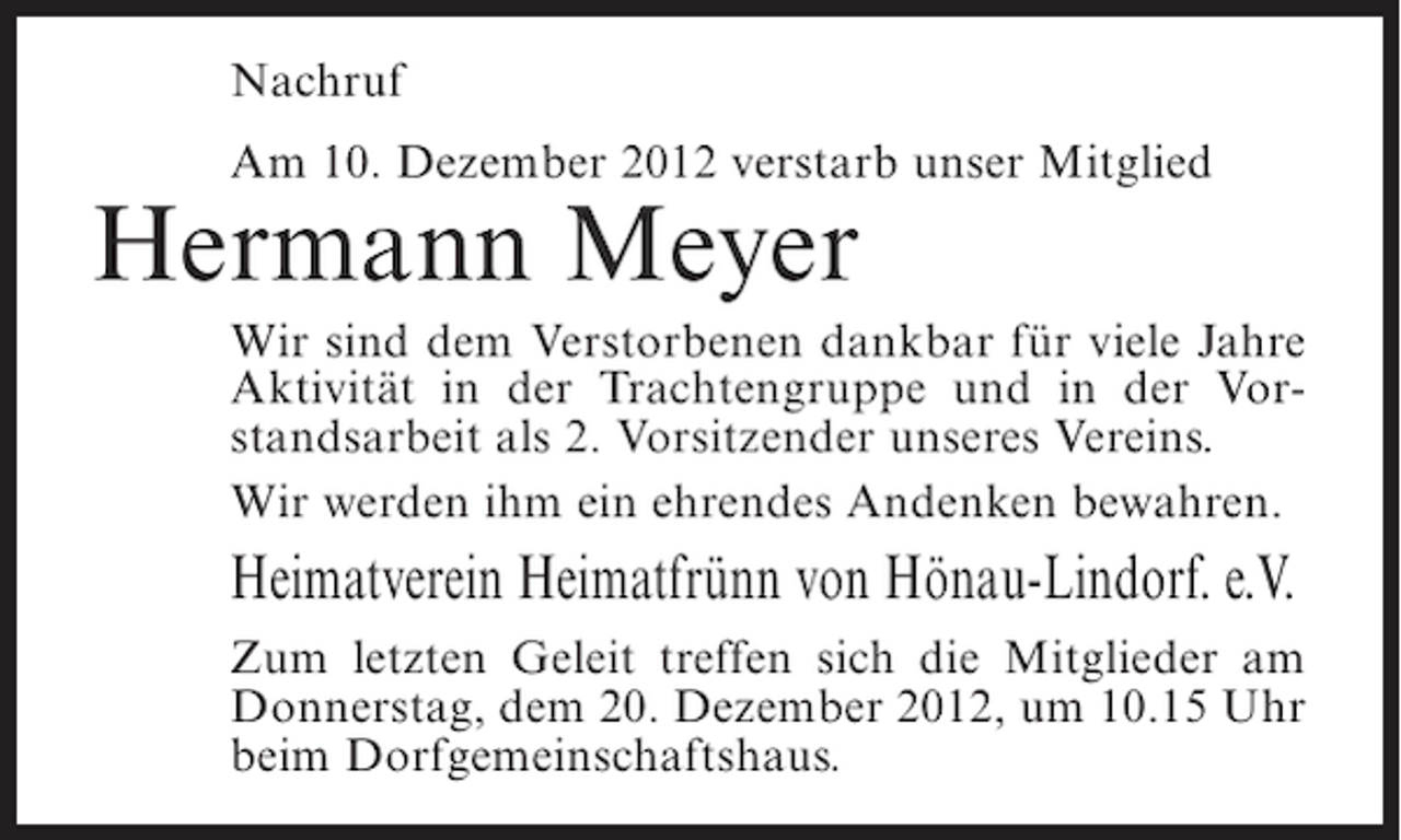 <p>Nachruf<br />Am 10. Dezember 2012 verstarb unser Mitglied</p><p>Hermann Meyer<br />Wir sind dem Verstorbenen dankbar für viele Jahre<br />Aktivität in der Trachtengruppe und in der Vorstandsarbeit als 2. Vorsitzender unseres Vereins.<br />Wir werden ihm ein ehrendes Andenken bewahren.</p><p>Heimatverein Heimatfrünn von Hönau-Lindorf. e.V.<br />Zum letzten Geleit treffen sich die Mitglieder am<br />Donnerstag, dem 20. Dezember 2012, um 10.15 Uhr<br />beim Dorfgemeinschaftshaus.</p>