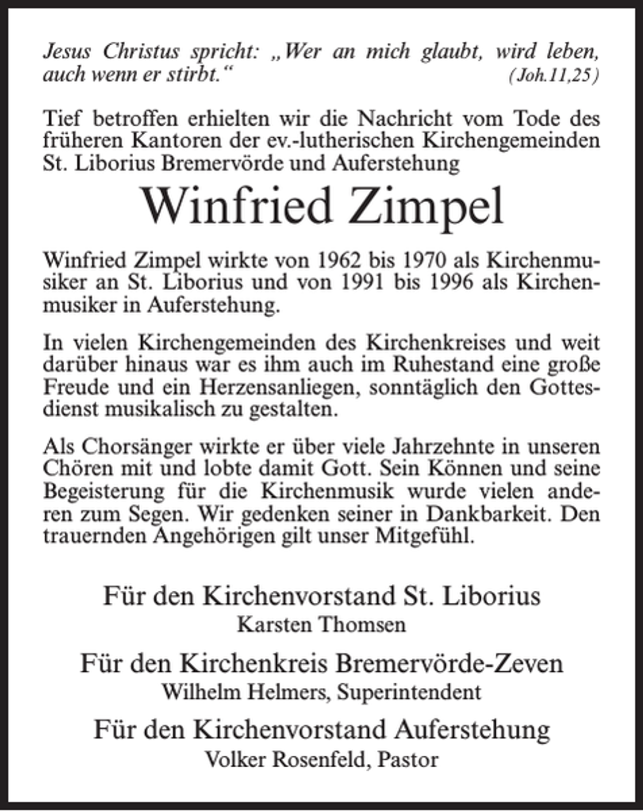 <p>Jesus Christus spricht: „Wer an mich glaubt, wird leben,<br />auch wenn er stirbt.“(Joh.11,25)<br />Tief betroffen erhielten wir die Nachricht vom Tode des<br />früheren Kantoren der ev.-lutherischen Kirchengemeinden<br />St. Liborius Bremervörde und Auferstehung</p><p>Winfried Zimpel</p><p>Winfried Zimpel wirkte von 1962 bis 1970 als Kirchenmusiker an St. Liborius und von 1991 bis 1996 als Kirchenmusiker in Auferstehung.<br />In vielen Kirchengemeinden des Kirchenkreises und weit<br />darüber hinaus war es ihm auch im Ruhestand eine große<br />Freude und ein Herzensanliegen, sonntäglich den Gottesdienst musikalisch zu gestalten.<br />Als Chorsänger wirkte er über viele Jahrzehnte in unseren<br />Chören mit und lobte damit Gott. Sein Können und seine<br />Begeisterung für die Kirchenmusik wurde vielen anderen zum Segen. Wir gedenken seiner in Dankbarkeit. Den<br />trauernden Angehörigen gilt unser Mitgefühl.</p><p>Für den Kirchenvorstand St. Liborius<br />Karsten Thomsen</p><p>Für den Kirchenkreis Bremervörde-Zeven<br />Wilhelm Helmers, Superintendent</p><p>Für den Kirchenvorstand Auferstehung<br />Volker Rosenfeld, Pastor</p>