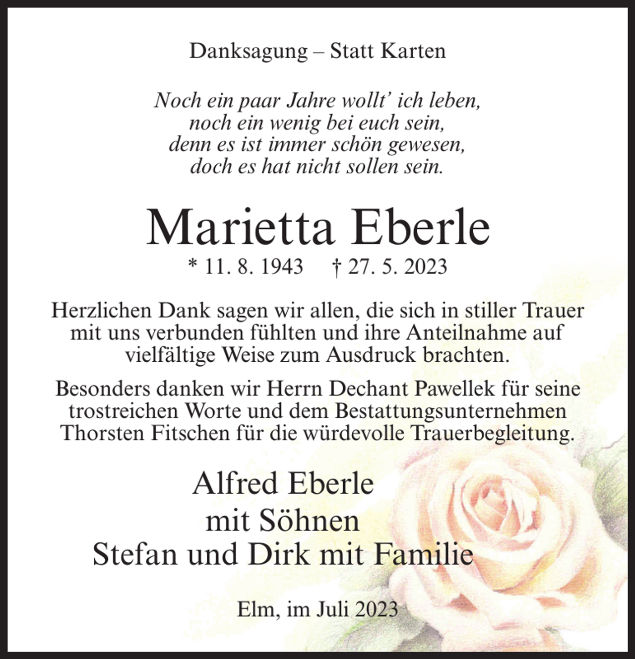 <p>Danksagung – Statt Karten<br />Noch ein paar Jahre wollt’ ich leben,<br />noch ein wenig bei euch sein,<br />denn es ist immer schön gewesen,<br />doch es hat nicht sollen sein.</p><p>Marietta Eberle<br />* 11. 8. 1943</p><p>† 27. 5. 2023</p><p>Herzlichen Dank sagen wir allen, die sich in stiller Trauer<br />mit uns verbunden fühlten und ihre Anteilnahme auf<br />vielfältige Weise zum Ausdruck brachten.<br />Besonders danken wir Herrn Dechant Pawellek für seine<br />trostreichen Worte und dem Bestattungsunternehmen<br />Thorsten Fitschen für die würdevolle Trauerbegleitung.</p><p>Alfred Eberle<br />mit Söhnen<br />Stefan und Dirk mit Familie<br />Elm, im Juli 2023</p>