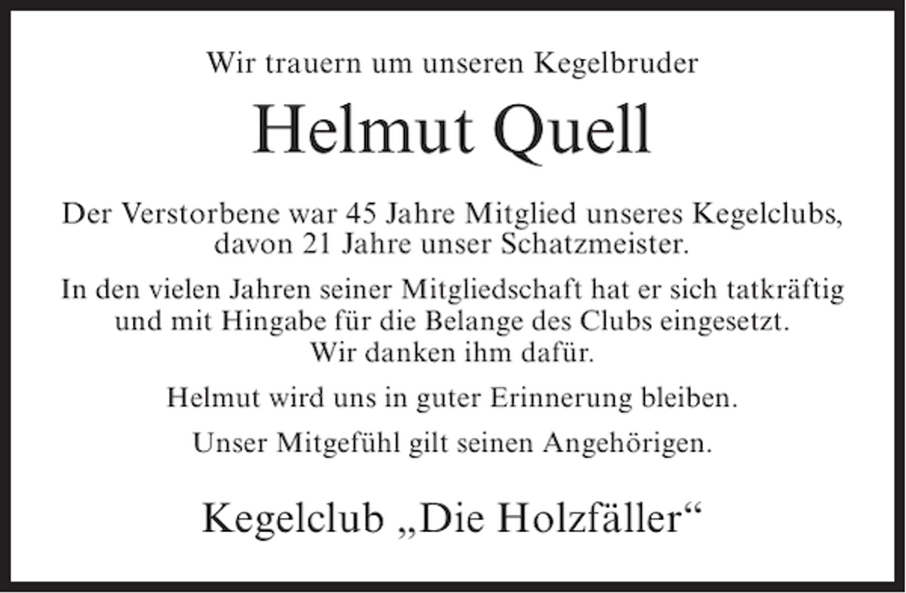 <p>Wir trauern um unseren Kegelbruder</p><p>Helmut Quell<br />Der Verstorbene war 45 Jahre Mitglied unseres Kegelclubs,<br />davon 21 Jahre unser Schatzmeister.<br />In den vielen Jahren seiner Mitgliedschaft hat er sich tatkräftig<br />und mit Hingabe für die Belange des Clubs eingesetzt.<br />Wir danken ihm dafür.<br />Helmut wird uns in guter Erinnerung bleiben.<br />Unser Mitgefühl gilt seinen Angehörigen.</p><p>Kegelclub „Die Holzfäller“</p>