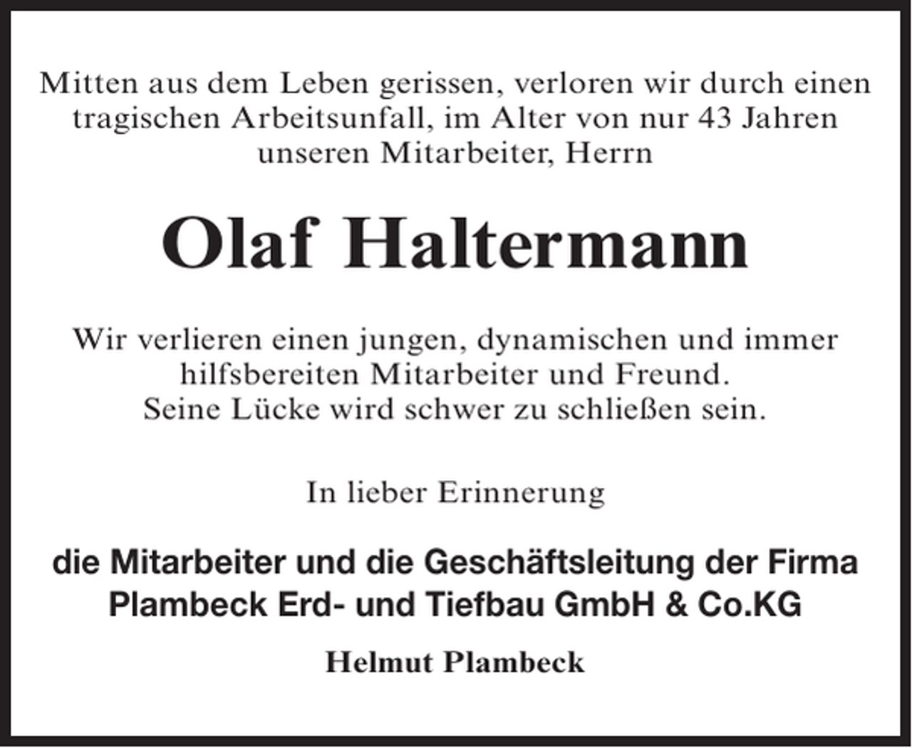 <p>Mitten aus dem Leben gerissen, verloren wir durch einen<br />tragischen Arbeitsunfall, im Alter von nur 43 Jahren<br />unseren Mitarbeiter, Herrn</p><p>Olaf Haltermann<br />Wir verlieren einen jungen, dynamischen und immer<br />hilfsbereiten Mitarbeiter und Freund.<br />Seine Lücke wird schwer zu schließen sein.<br />In lieber Erinnerung</p><p>die Mitarbeiter und die Geschäftsleitung der Firma<br />Plambeck Erd- und Tiefbau GmbH &amp; Co.KG<br />Helmut Plambeck</p>