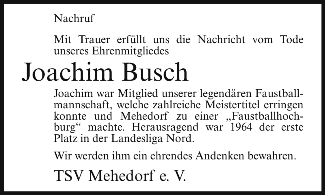 <p>Nachruf<br />Mit Trauer erfüllt uns die Nachricht vom Tode<br />unseres Ehrenmitgliedes</p><p>Joachim Busch</p><p>Joachim war Mitglied unserer legendären Faustballmannschaft, welche zahlreiche Meistertitel erringen<br />konnte und Mehedorf zu einer „Faustballhochburg“ machte. Herausragend war 1964 der erste<br />Platz in der Landesliga Nord.<br />Wir werden ihm ein ehrendes Andenken bewahren.</p><p>TSV Mehedorf e. V.</p>