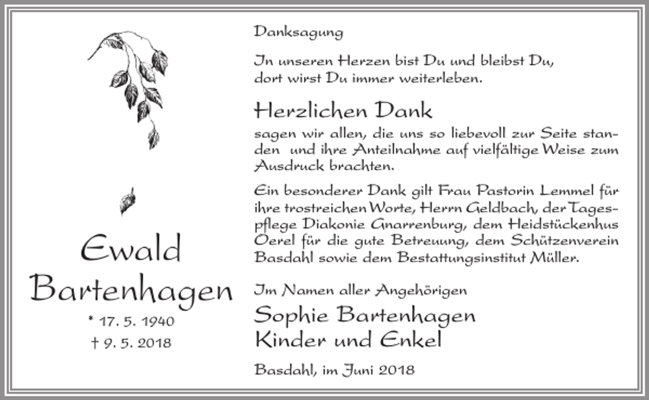 <p>Danksagung<br />In unseren Herzen bist Du und bleibst Du,<br />dort wirst Du immer weiterleben.</p><p>Herzlichen Dank</p><p>sagen wir allen, die uns so liebevoll zur Seite standen und ihre Anteilnahme auf vielfältige Weise zum<br />Ausdruck brachten.</p><p>Ewald<br />Bartenhagen<br />* 17. 5. 1940<br />† 9. 5. 2018</p><p>Ein besonderer Dank gilt Frau Pastorin Lemmel für<br />ihre trostreichen Worte, Herrn Geldbach, der Tagespflege Diakonie Gnarrenburg, dem Heidstückenhus<br />Oerel für die gute Betreuung, dem Schützenverein<br />Basdahl sowie dem Bestattungsinstitut Müller.<br />Im Namen aller Angehörigen</p><p>Sophie Bartenhagen<br />Kinder und Enkel<br />Basdahl, im Juni 2018</p>