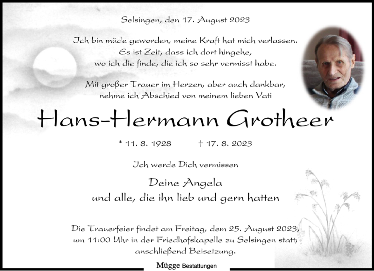 <p>Selsingen, den 17. August 2023<br />Ich bin müde geworden, meine Kraft hat mich verlassen.<br />Es ist Zeit, dass ich dort hingehe,<br />wo ich die finde, die ich so sehr vermisst habe.<br />Mit großer Trauer im Herzen, aber auch dankbar,<br />nehme ich Abschied von meinem lieben Vati</p><p>Hans-Hermann Grotheer<br />* 11. 8. 1928</p><p>† 17. 8. 2023</p><p>Ich werde Dich vermissen</p><p>Deine Angela<br />und alle, die ihn lieb und gern hatten<br />Die Trauerfeier findet am Freitag, dem 25. August 2023,<br />um 11:00 Uhr in der Friedhofskapelle zu Selsingen statt;<br />anschließend Beisetzung.<br />Mügge Bestattungen</p>