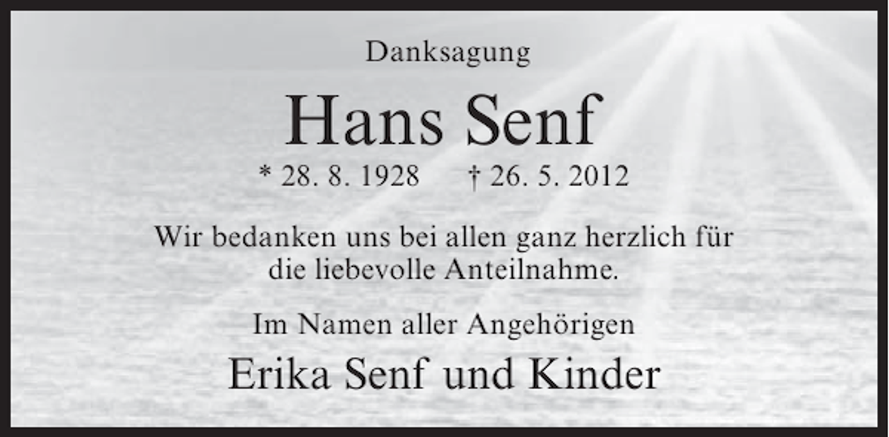 <p>Danksagung</p><p>Hans Senf<br />* 28. 8. 1928</p><p>† 26. 5. 2012</p><p>Wir bedanken uns bei allen ganz herzlich für<br />die liebevolle Anteilnahme.<br />Im Namen aller Angehörigen</p><p>Erika Senf und Kinder</p>