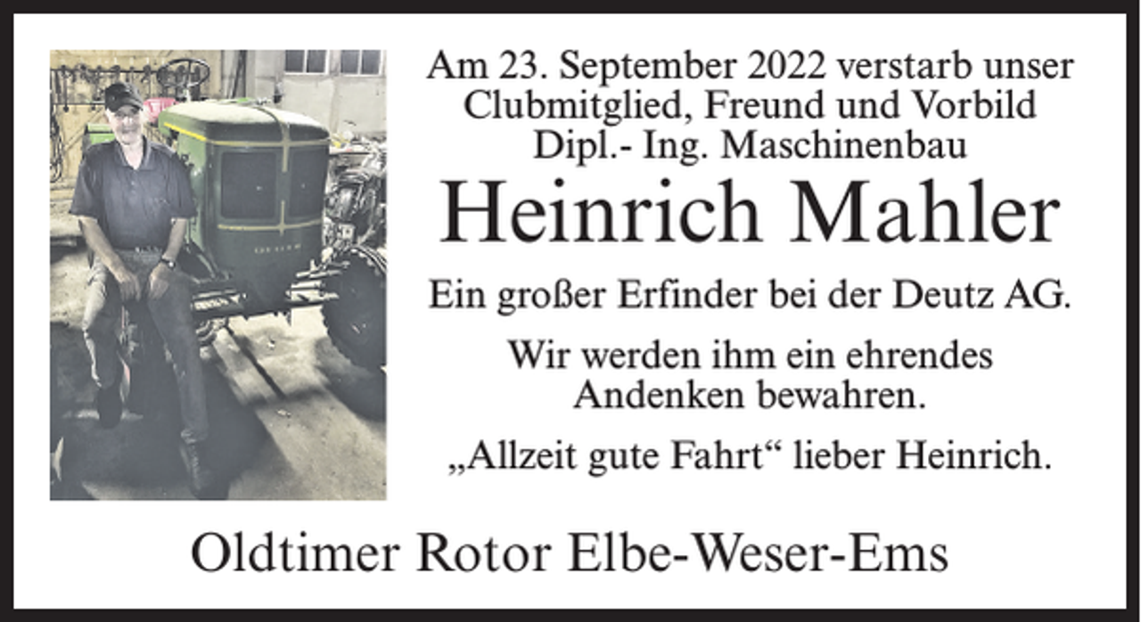 <p>Am 23. September 2022 verstarb unser<br />Clubmitglied, Freund und Vorbild<br />Dipl.- Ing. Maschinenbau</p><p>Heinrich Mahler</p><p>Ein großer Erfinder bei der Deutz AG.<br />Wir werden ihm ein ehrendes<br />Andenken bewahren.<br />„Allzeit gute Fahrt“ lieber Heinrich.</p><p>Oldtimer Rotor Elbe-Weser-Ems</p>