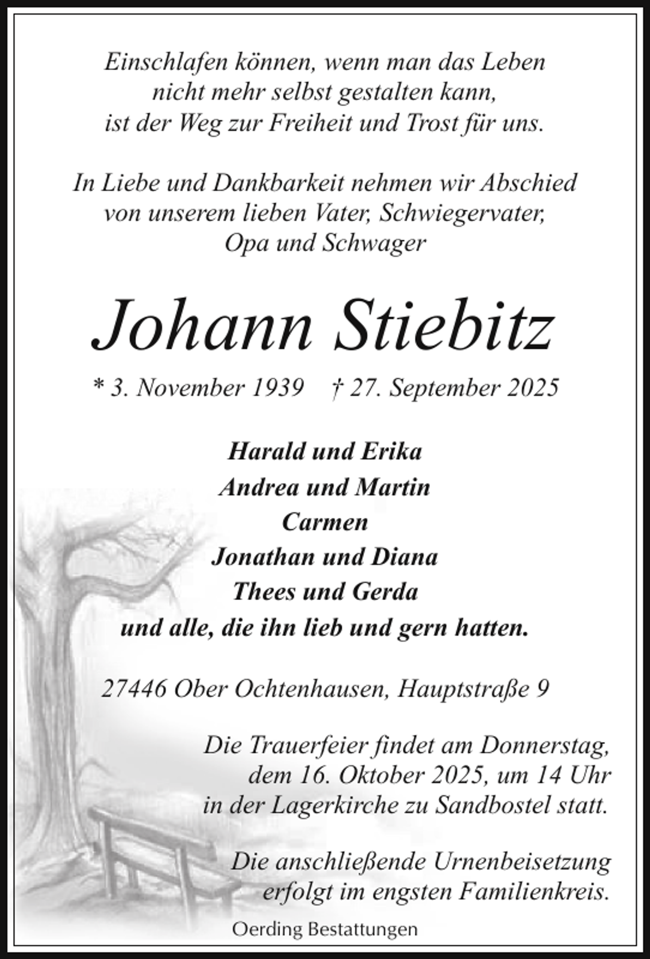 <p>Einschlafen können, wenn man das Leben<br />nicht mehr selbst gestalten kann,<br />ist der Weg zur Freiheit und Trost für uns.<br />In Liebe und Dankbarkeit nehmen wir Abschied<br />von unserem lieben Vater, Schwiegervater,<br />Opa und Schwager</p><p>Johann Stiebitz</p><p>* 3. November 1939</p><p>† 27. September 2025</p><p>Harald und Erika<br />Andrea und Martin<br />Carmen<br />Jonathan und Diana<br />Thees und Gerda<br />und alle, die ihn lieb und gern hatten.<br />27446 Ober Ochtenhausen, Hauptstraße 9<br />Die Trauerfeier findet am Donnerstag,<br />dem 16. Oktober 2025, um 14 Uhr<br />in der Lagerkirche zu Sandbostel statt.<br />Die anschließende Urnenbeisetzung<br />erfolgt im engsten Familienkreis.<br />Oerding Bestattungen</p>