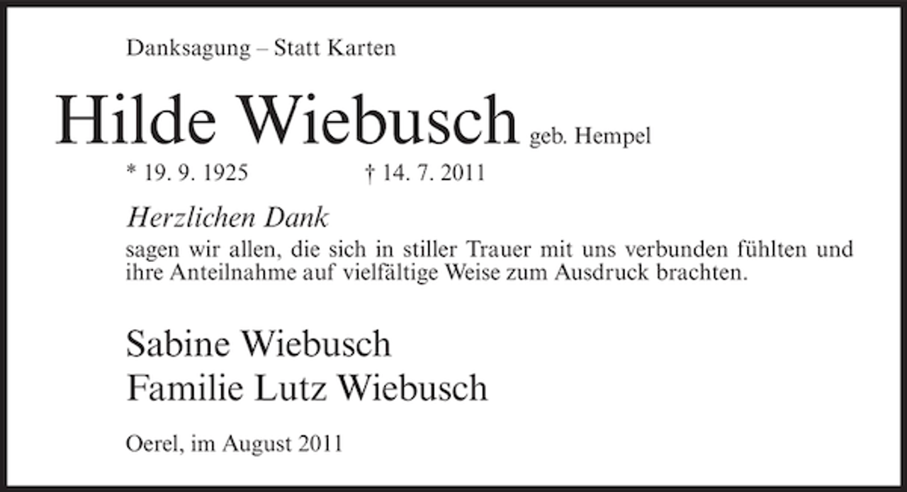 <p>Danksagung – Statt Karten</p><p>Hilde Wiebusch<br />* 19. 9. 1925</p><p>geb. Hempel</p><p>† 14. 7. 2011</p><p>Herzlichen Dank<br />sagen wir allen, die sich in stiller Trauer mit uns verbunden fühlten und<br />ihre Anteilnahme auf vielfältige Weise zum Ausdruck brachten.</p><p>Sabine Wiebusch<br />Familie Lutz Wiebusch<br />Oerel, im August 2011</p>