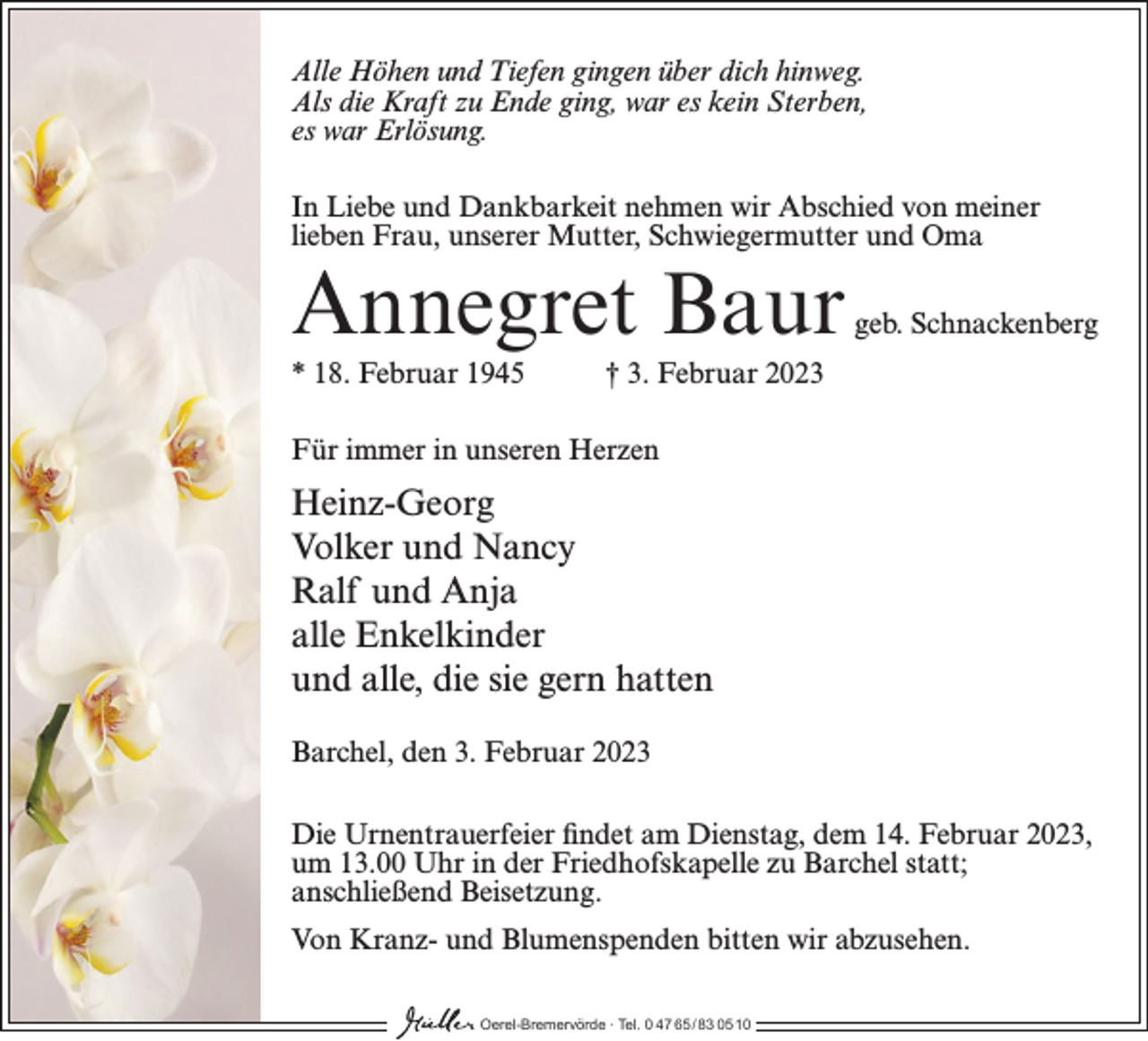 <p>Alle Höhen und Tiefen gingen über dich hinweg.<br />Als die Kraft zu Ende ging, war es kein Sterben,<br />es war Erlösung.<br />In Liebe und Dankbarkeit nehmen wir Abschied von meiner<br />lieben Frau, unserer Mutter, Schwiegermutter und Oma</p><p>Annegret Baur<br />* 18. Februar 1945</p><p>geb. Schnackenberg</p><p>† 3. Februar 2023</p><p>Für immer in unseren Herzen</p><p>Heinz-Georg<br />Volker und Nancy<br />Ralf und Anja<br />alle Enkelkinder<br />und alle, die sie gern hatten<br />Barchel, den 3. Februar 2023<br />Die Urnentrauerfeier findet am Dienstag, dem 14. Februar 2023,<br />um 13.00 Uhr in der Friedhofskapelle zu Barchel statt;<br />anschließend Beisetzung.<br />Von Kranz- und Blumenspenden bitten wir abzusehen.<br />Oerel-Bremervörde ∙ Tel. 0 47 65 /83 05 10</p>