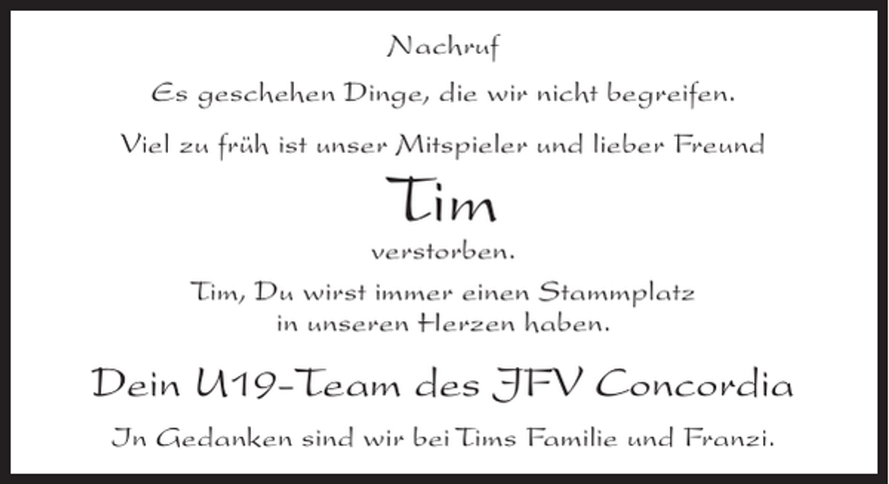 <p>Nachruf<br />Es geschehen Dinge, die wir nicht begreifen.<br />Viel zu früh ist unser Mitspieler und lieber Freund</p><p>Tim</p><p>verstorben.<br />Tim, Du wirst immer einen Stammplatz<br />in unseren Herzen haben.</p><p>Dein U19-Team des JFV Concordia<br />In Gedanken sind wir bei Tims Familie und Franzi.</p>