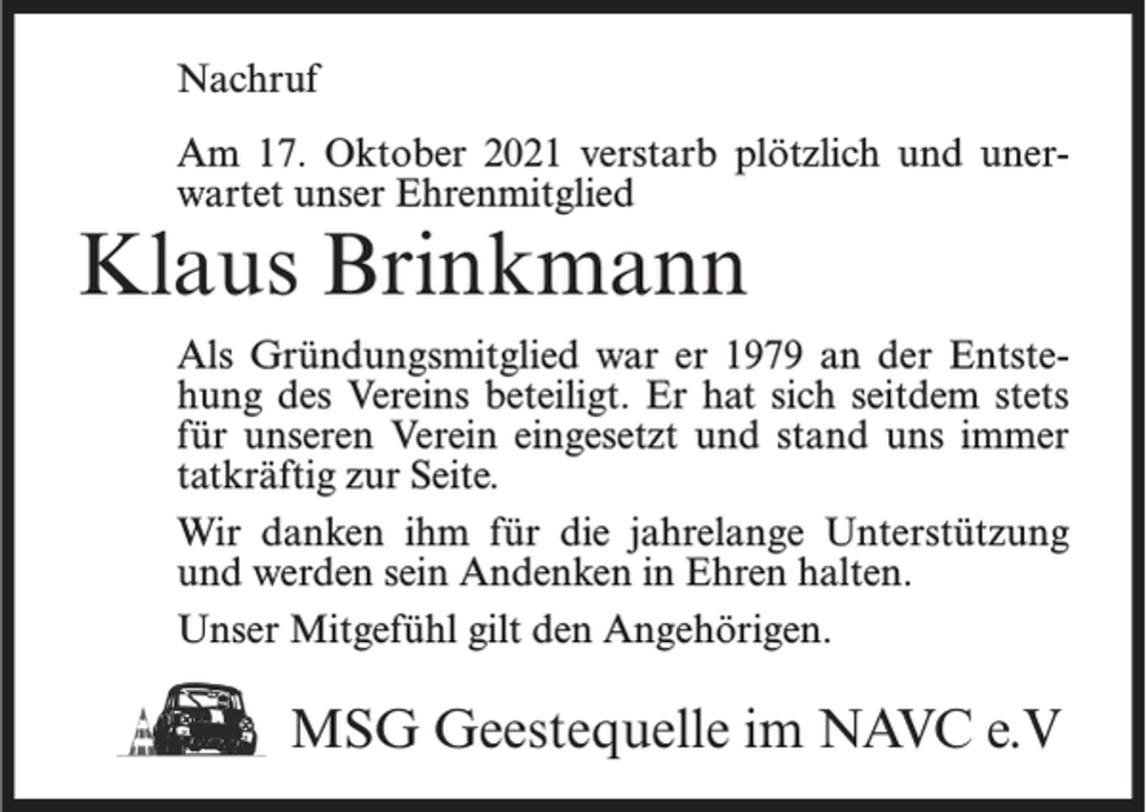 <p>Nachruf<br />Am 17. Oktober 2021 verstarb plötzlich und unerwartet unser Ehrenmitglied</p><p>Klaus Brinkmann</p><p>Als Gründungsmitglied war er 1979 an der Entstehung des Vereins beteiligt. Er hat sich seitdem stets<br />für unseren Verein eingesetzt und stand uns immer<br />tatkräftig zur Seite.<br />Wir danken ihm für die jahrelange Unterstützung<br />und werden sein Andenken in Ehren halten.<br />Unser Mitgefühl gilt den Angehörigen.</p><p>MSG Geestequelle im NAVC e.V</p>